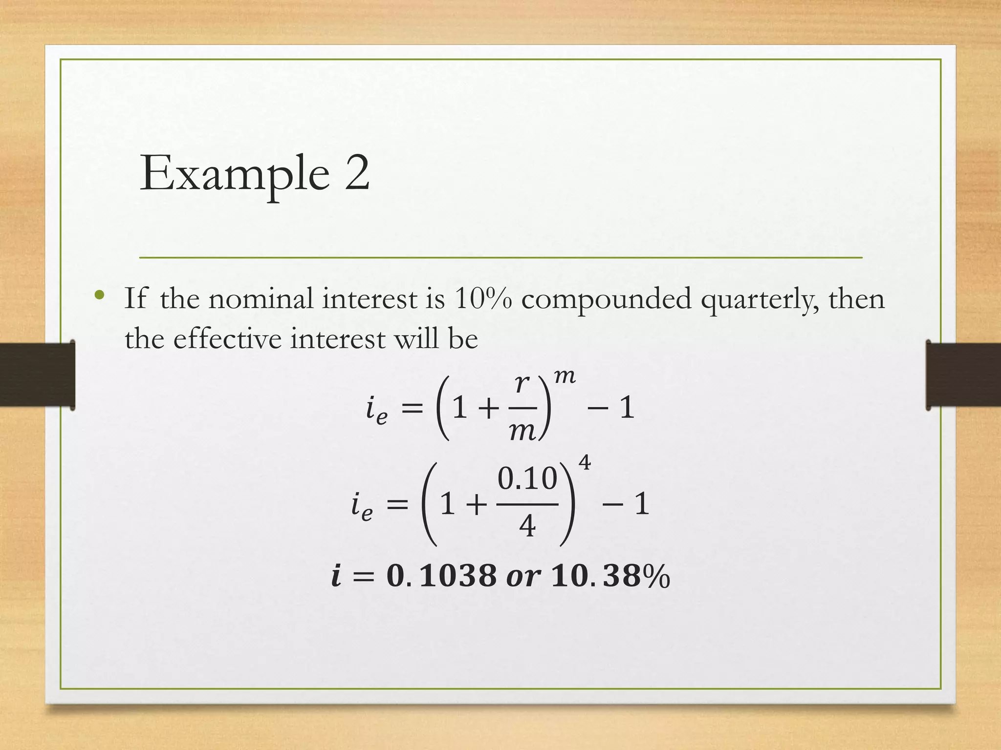 Example 2
• If the nominal interest is 10% compounded quarterly, then
the effective interest will be
𝑖𝑒 = 1 +
𝑟
𝑚
𝑚
− 1
𝑖𝑒 = 1 +
0.10
4
4
− 1
𝒊 = 𝟎. 𝟏𝟎𝟑𝟖 𝒐𝒓 𝟏𝟎. 𝟑𝟖%
 