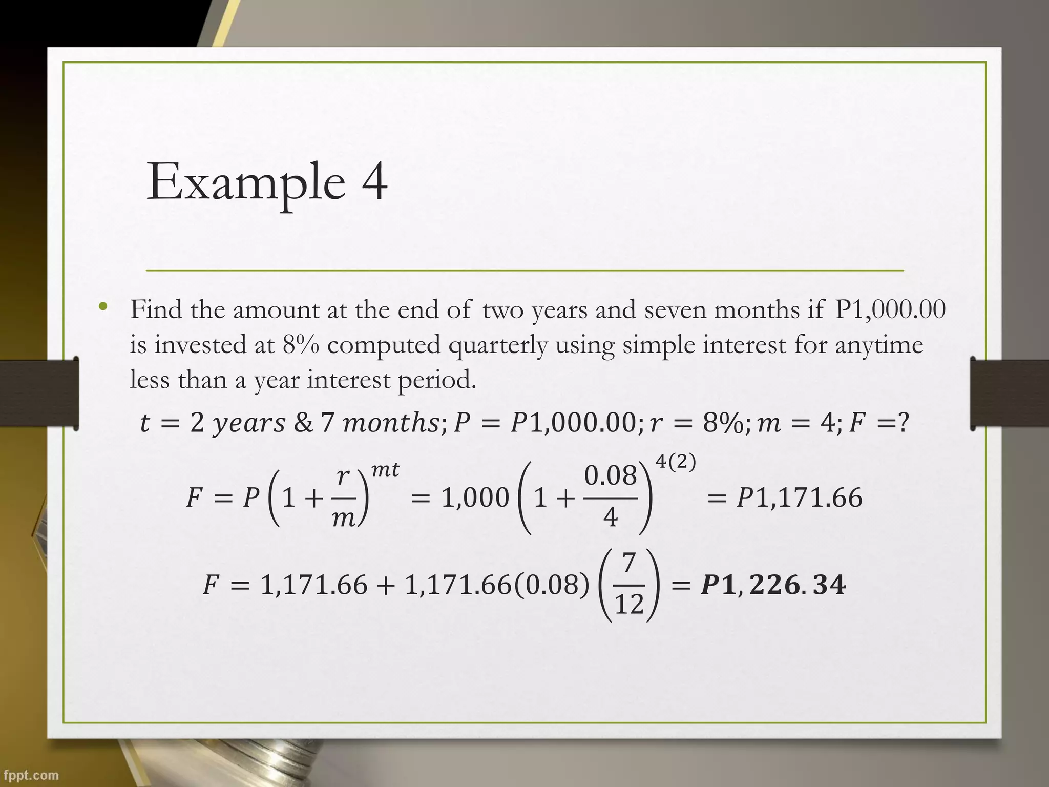 Example 4
• Find the amount at the end of two years and seven months if P1,000.00
is invested at 8% computed quarterly using simple interest for anytime
less than a year interest period.
𝑡 = 2 𝑦𝑒𝑎𝑟𝑠 & 7 𝑚𝑜𝑛𝑡ℎ𝑠; 𝑃 = 𝑃1,000.00; 𝑟 = 8%; 𝑚 = 4; 𝐹 =?
𝐹 = 𝑃 1 +
𝑟
𝑚
𝑚𝑡
= 1,000 1 +
0.08
4
4(2)
= 𝑃1,171.66
𝐹 = 1,171.66 + 1,171.66 0.08
7
12
= 𝑷𝟏, 𝟐𝟐𝟔. 𝟑𝟒
 