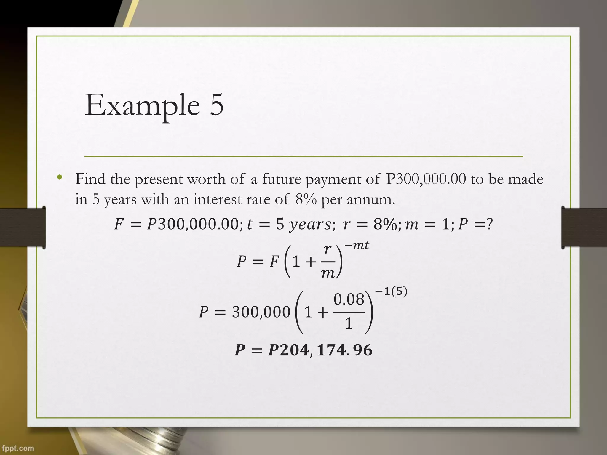 Example 5
• Find the present worth of a future payment of P300,000.00 to be made
in 5 years with an interest rate of 8% per annum.
𝐹 = 𝑃300,000.00; 𝑡 = 5 𝑦𝑒𝑎𝑟𝑠; 𝑟 = 8%; 𝑚 = 1; 𝑃 =?
𝑃 = 𝐹 1 +
𝑟
𝑚
−𝑚𝑡
𝑃 = 300,000 1 +
0.08
1
−1(5)
𝑷 = 𝑷𝟐𝟎𝟒, 𝟏𝟕𝟒. 𝟗𝟔
 