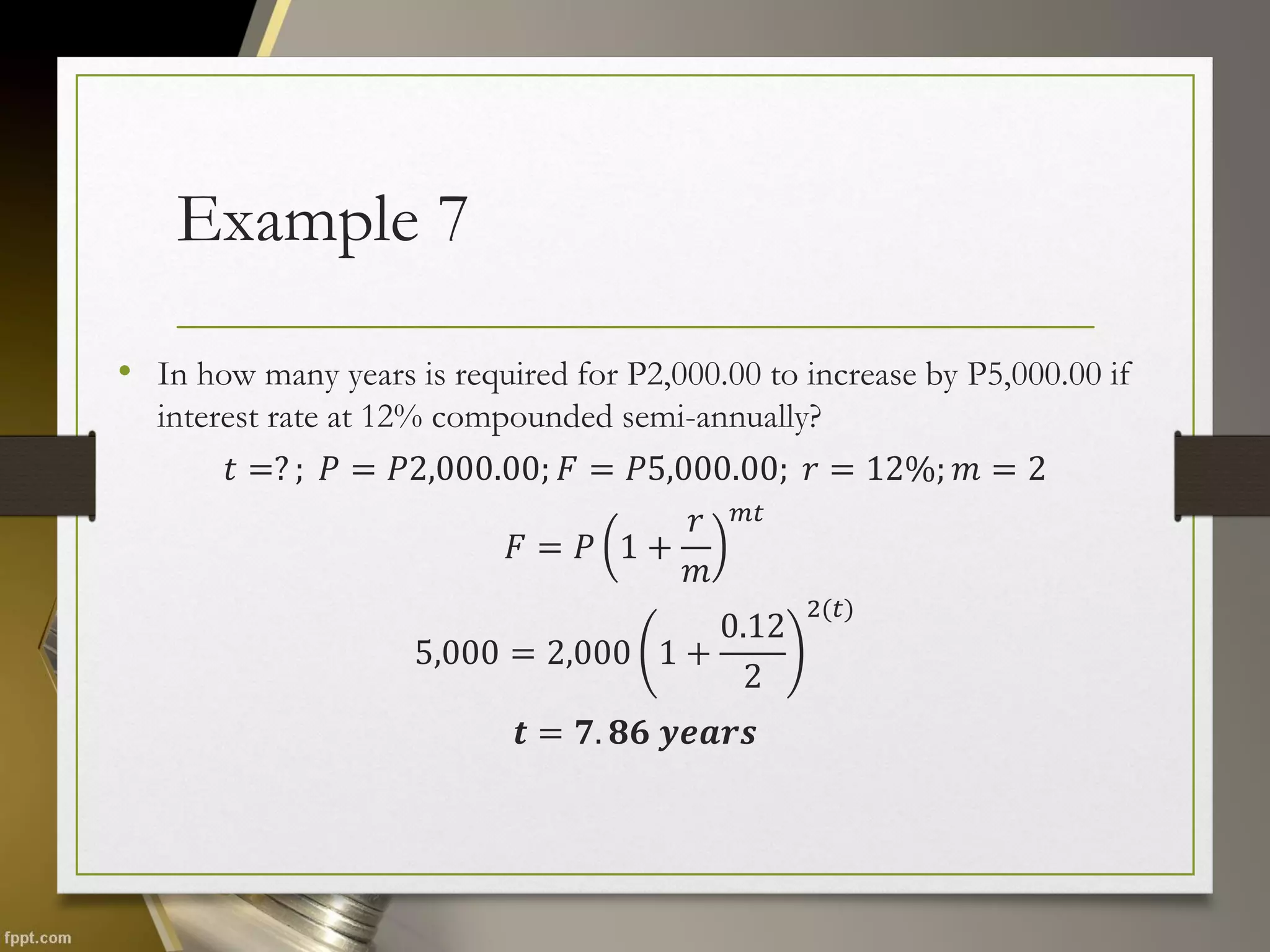 Example 7
• In how many years is required for P2,000.00 to increase by P5,000.00 if
interest rate at 12% compounded semi-annually?
𝑡 =? ; 𝑃 = 𝑃2,000.00; 𝐹 = 𝑃5,000.00; 𝑟 = 12%; 𝑚 = 2
𝐹 = 𝑃 1 +
𝑟
𝑚
𝑚𝑡
5,000 = 2,000 1 +
0.12
2
2(𝑡)
𝒕 = 𝟕. 𝟖𝟔 𝒚𝒆𝒂𝒓𝒔
 