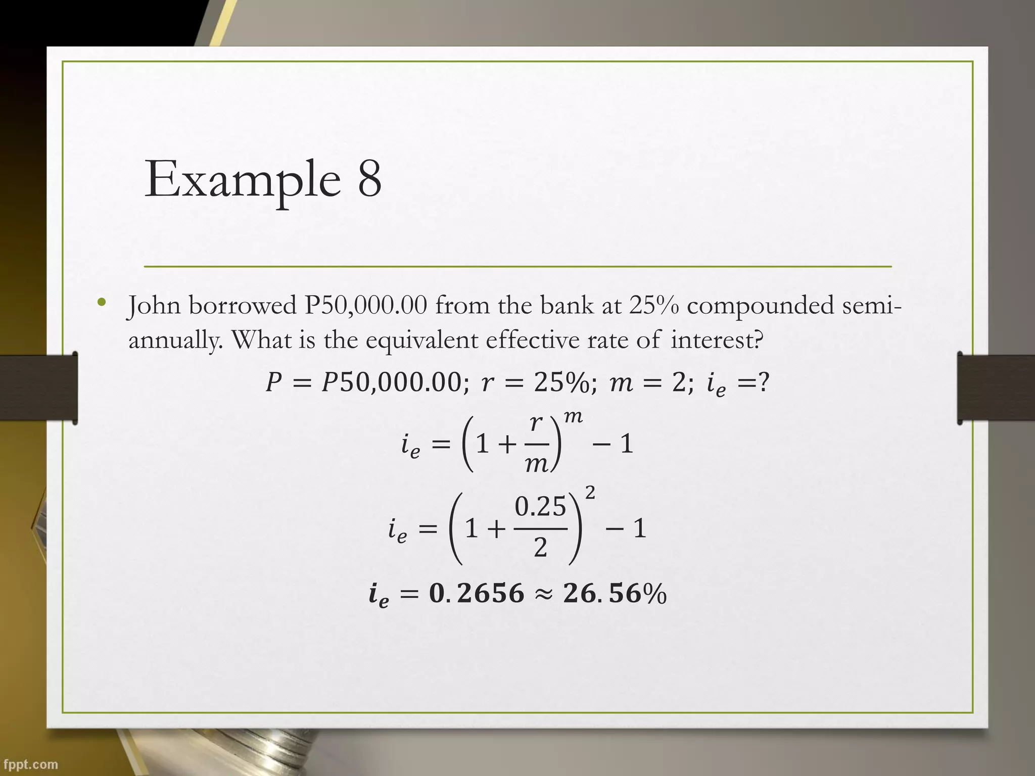 Example 8
• John borrowed P50,000.00 from the bank at 25% compounded semi-
annually. What is the equivalent effective rate of interest?
𝑃 = 𝑃50,000.00; 𝑟 = 25%; 𝑚 = 2; 𝑖𝑒 =?
𝑖𝑒 = 1 +
𝑟
𝑚
𝑚
− 1
𝑖𝑒 = 1 +
0.25
2
2
− 1
𝒊𝒆 = 𝟎. 𝟐𝟔𝟓𝟔 ≈ 𝟐𝟔. 𝟓𝟔%
 