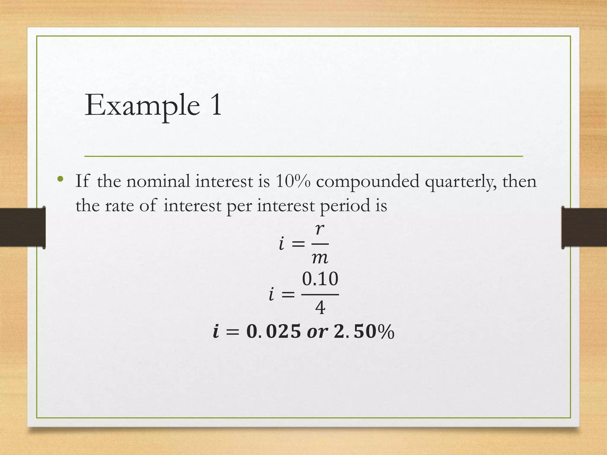 Example 1
• If the nominal interest is 10% compounded quarterly, then
the rate of interest per interest period is
𝑖 =
𝑟
𝑚
𝑖 =
0.10
4
𝒊 = 𝟎. 𝟎𝟐𝟓 𝒐𝒓 𝟐. 𝟓𝟎%
 