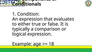 Key Components of
Conditionals
1. Condition:
An expression that evaluates
to either true or false. It is
typically a comparison or
logical expression.
Example: age >= 18
 