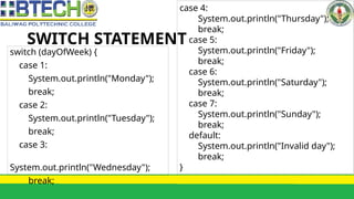 SWITCH STATEMENT
switch (dayOfWeek) {
case 1:
System.out.println("Monday");
break;
case 2:
System.out.println("Tuesday");
break;
case 3:
System.out.println("Wednesday");
break;
case 4:
System.out.println("Thursday");
break;
case 5:
System.out.println("Friday");
break;
case 6:
System.out.println("Saturday");
break;
case 7:
System.out.println("Sunday");
break;
default:
System.out.println("Invalid day");
break;
}
 