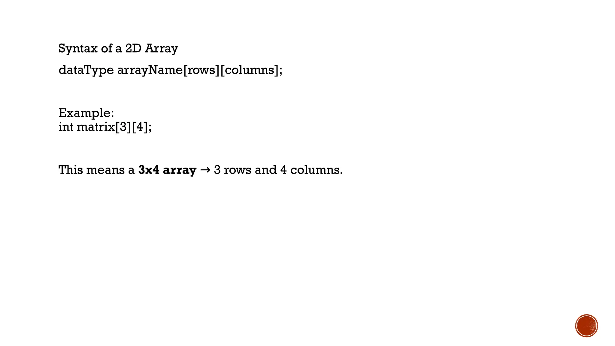 Syntax of a 2D Array
dataType arrayName[rows][columns];
Example:
int matrix[3][4];
This means a 3x4 array 3 rows and 4 columns.
→
 