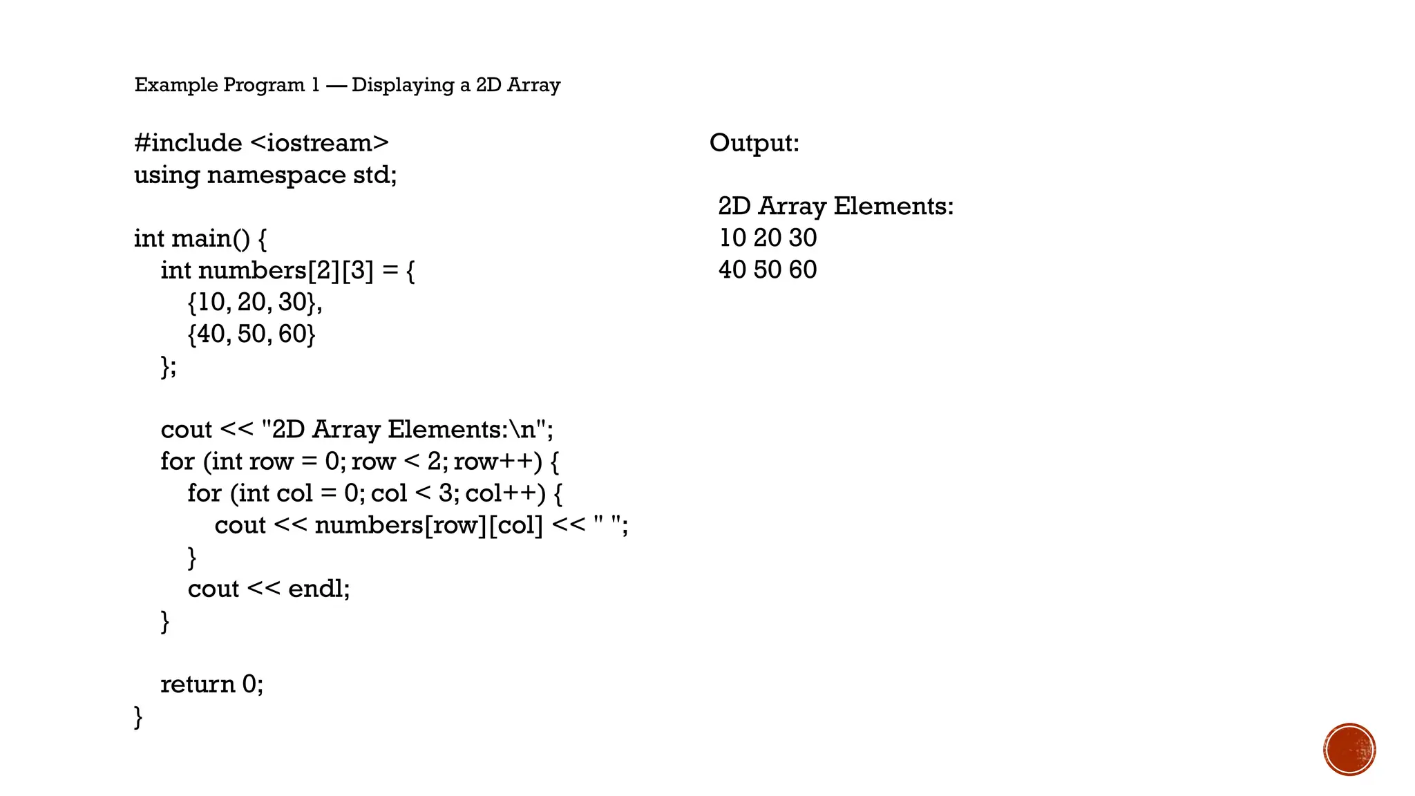 Example Program 1 — Displaying a 2D Array
#include <iostream>
using namespace std;
int main() {
int numbers[2][3] = {
{10, 20, 30},
{40, 50, 60}
};
cout << "2D Array Elements:n";
for (int row = 0; row < 2; row++) {
for (int col = 0; col < 3; col++) {
cout << numbers[row][col] << " ";
}
cout << endl;
}
return 0;
}
Output:
2D Array Elements:
10 20 30
40 50 60
 