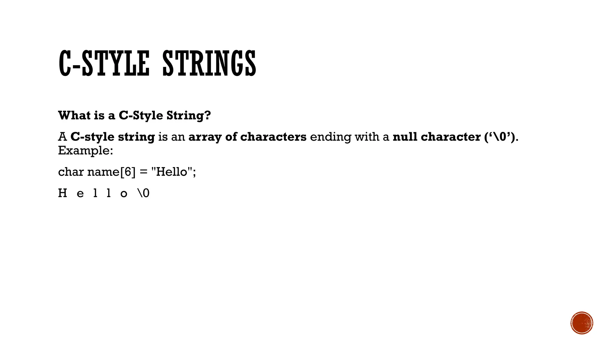 C-STYLE STRINGS
What is a C-Style String?
A C-style string is an array of characters ending with a null character (‘0’).
Example:
char name[6] = "Hello";
H e l l o 0
 