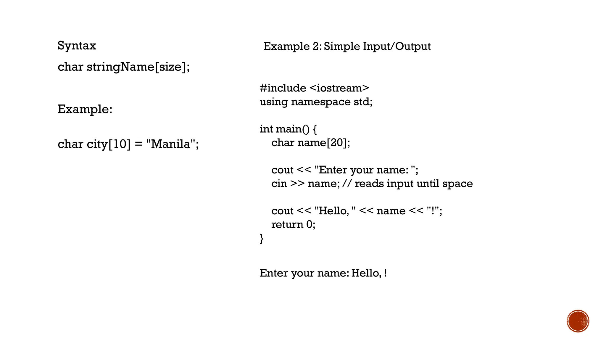 Syntax
char stringName[size];
Example:
char city[10] = "Manila";
Example 2: Simple Input/Output
#include <iostream>
using namespace std;
int main() {
char name[20];
cout << "Enter your name: ";
cin >> name; // reads input until space
cout << "Hello, " << name << "!";
return 0;
}
Enter your name: Hello, !
 