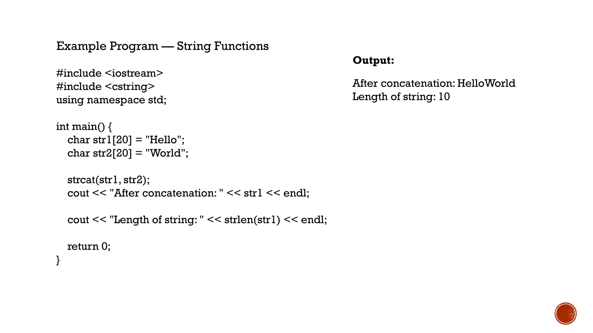 Example Program — String Functions
#include <iostream>
#include <cstring>
using namespace std;
int main() {
char str1[20] = "Hello";
char str2[20] = "World";
strcat(str1, str2);
cout << "After concatenation: " << str1 << endl;
cout << "Length of string: " << strlen(str1) << endl;
return 0;
}
After concatenation: HelloWorld
Length of string: 10
Output:
 