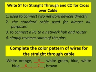 Write ST for Straight Through and CO for Cross
over Cable
1. used to connect two network devices directly
2. the standard cable used for almost all
purposes
3. to connect a PC to a network hub and router
4. simply reverses some of the pins
Complete the color pattern of wires for
the straight through cable
White orange, __5__ white green, blue, white
blue __6__, __7__, brown
 