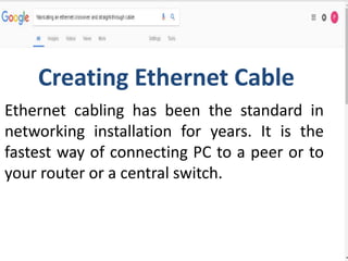 Ethernet cabling has been the standard in
networking installation for years. It is the
fastest way of connecting PC to a peer or to
your router or a central switch.
Creating Ethernet Cable
 
