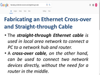 • The straight-through Ethernet cable is
used in local area network to connect a
PC to a network hub and router.
• A cross-over cable, on the other hand,
can be used to connect two network
devices directly, without the need for a
router in the middle.
Fabricating an Ethernet Cross-over
and Straight-through Cable
 