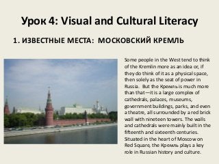 Урок 4: Visual and Cultural Literacy
1. ИЗВЕСТНЫЕ МЕСТА: МОСКОВСКИЙ КРЕМЛЬ
Some people in the West tend to think
of the Kremlin more as an idea or, if
they do think of it as a physical space,
then solely as the seat of power in
Russia. But the Кремль is much more
than that—it is a large complex of
cathedrals, palaces, museums,
government buildings, parks, and even
a theatre, all surrounded by a red brick
wall with nineteen towers. The walls
and cathedrals were mainly built in the
fifteenth and sixteenth centuries.
Situated in the heart of Moscow on
Red Square, the Кремль plays a key
role in Russian history and culture.

 