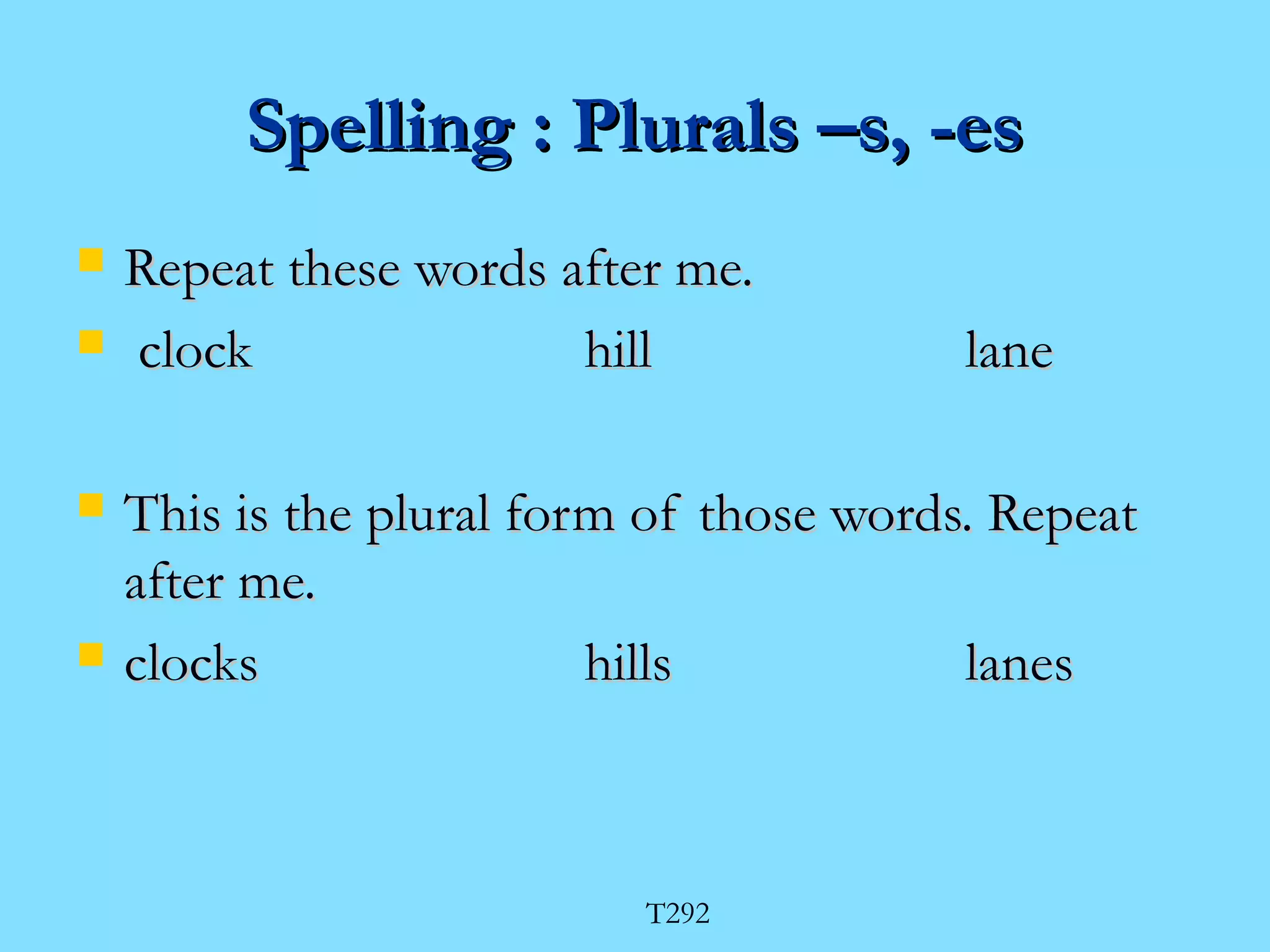 SSppeelllliinngg :: PPlluurraallss ––ss,, --eess 
 RReeppeeaatt tthheessee wwoorrddss aafftteerr mmee.. 
 cclloocckk hhiillll llaannee 
 TThhiiss iiss tthhee pplluurraall ffoorrmm ooff tthhoossee wwoorrddss.. RReeppeeaatt 
aafftteerr mmee.. 
 cclloocckkss hhiillllss llaanneess 
T292 
 