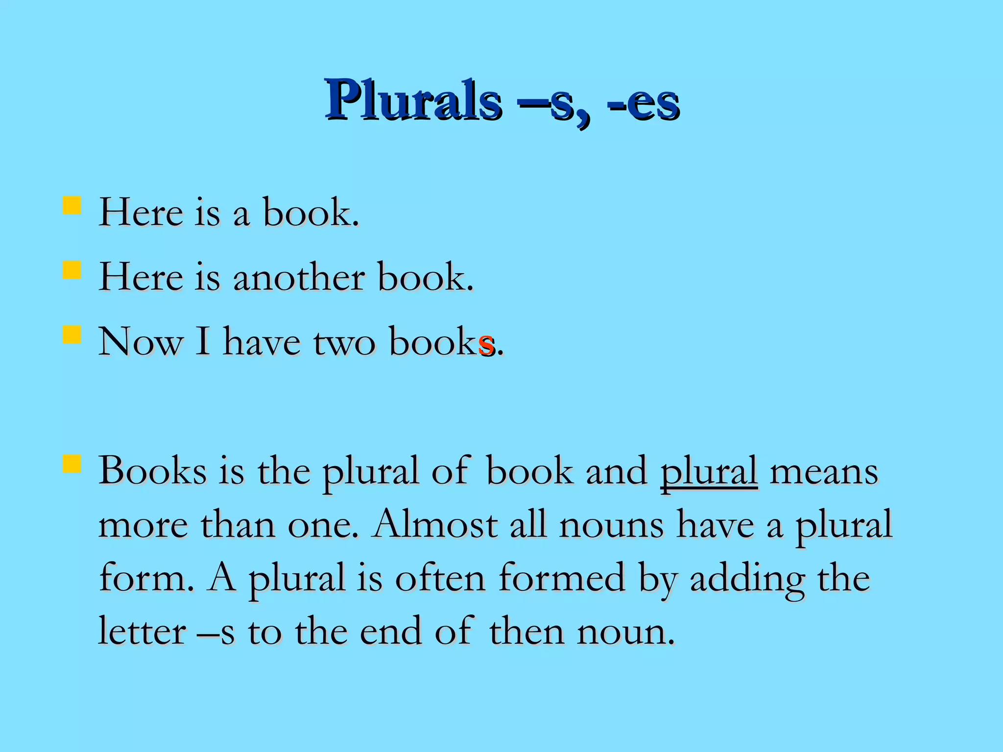 PPlluurraallss ––ss,, --eess 
 HHeerree iiss aa bbooookk.. 
 HHeerree iiss aannootthheerr bbooookk.. 
 NNooww II hhaavvee ttwwoo bbooookkss.. 
 BBooookkss iiss tthhee pplluurraall ooff bbooookk aanndd pplluurraall mmeeaannss 
mmoorree tthhaann oonnee.. AAllmmoosstt aallll nnoouunnss hhaavvee aa pplluurraall 
ffoorrmm.. AA pplluurraall iiss oofftteenn ffoorrmmeedd bbyy aaddddiinngg tthhee 
lleetttteerr ––ss ttoo tthhee eenndd ooff tthheenn nnoouunn.. 
 
