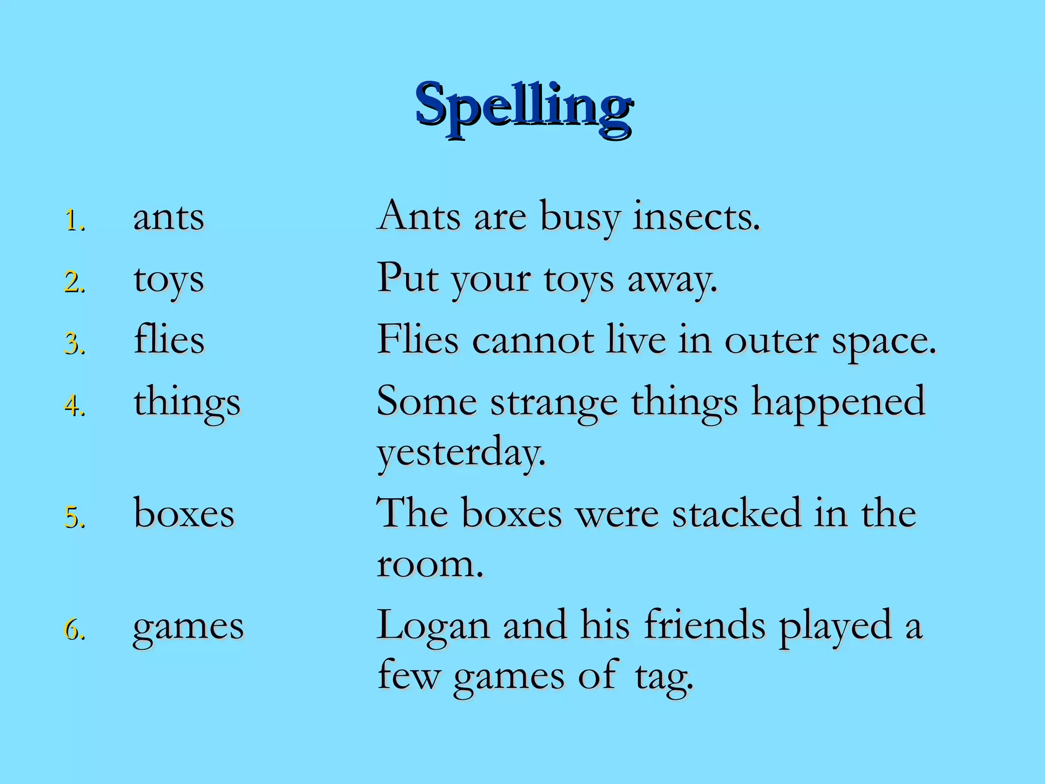 SSppeelllliinngg 
11.. aannttss AAnnttss aarree bbuussyy iinnsseeccttss.. 
22.. ttooyyss PPuutt yyoouurr ttooyyss aawwaayy.. 
33.. fflliieess FFlliieess ccaannnnoott lliivvee iinn oouutteerr ssppaaccee.. 
44.. tthhiinnggss SSoommee ssttrraannggee tthhiinnggss hhaappppeenneedd 
yyeesstteerrddaayy.. 
55.. bbooxxeess TThhee bbooxxeess wweerree ssttaacckkeedd iinn tthhee 
rroooomm.. 
66.. ggaammeess LLooggaann aanndd hhiiss ffrriieennddss ppllaayyeedd aa 
ffeeww ggaammeess ooff ttaagg.. 
 