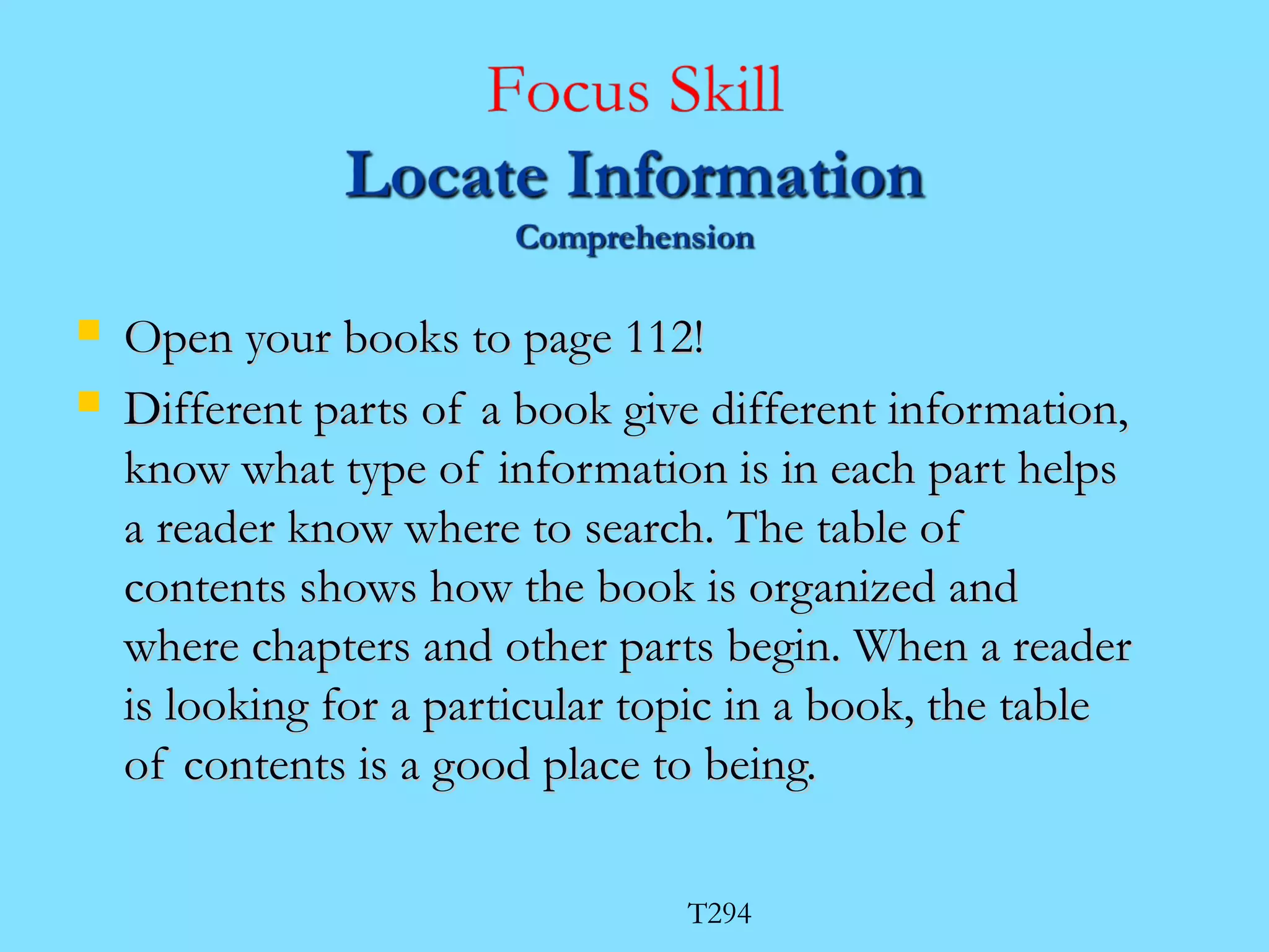  OOppeenn yyoouurr bbooookkss ttoo ppaaggee 111122!! 
 DDiiffffeerreenntt ppaarrttss ooff aa bbooookk ggiivvee ddiiffffeerreenntt iinnffoorrmmaattiioonn,, 
kknnooww wwhhaatt ttyyppee ooff iinnffoorrmmaattiioonn iiss iinn eeaacchh ppaarrtt hheellppss 
aa rreeaaddeerr kknnooww wwhheerree ttoo sseeaarrcchh.. TThhee ttaabbllee ooff 
ccoonntteennttss sshhoowwss hhooww tthhee bbooookk iiss oorrggaanniizzeedd aanndd 
wwhheerree cchhaapptteerrss aanndd ootthheerr ppaarrttss bbeeggiinn.. WWhheenn aa rreeaaddeerr 
iiss llooookkiinngg ffoorr aa ppaarrttiiccuullaarr ttooppiicc iinn aa bbooookk,, tthhee ttaabbllee 
ooff ccoonntteennttss iiss aa ggoooodd ppllaaccee ttoo bbeeiinngg.. 
T294 
 