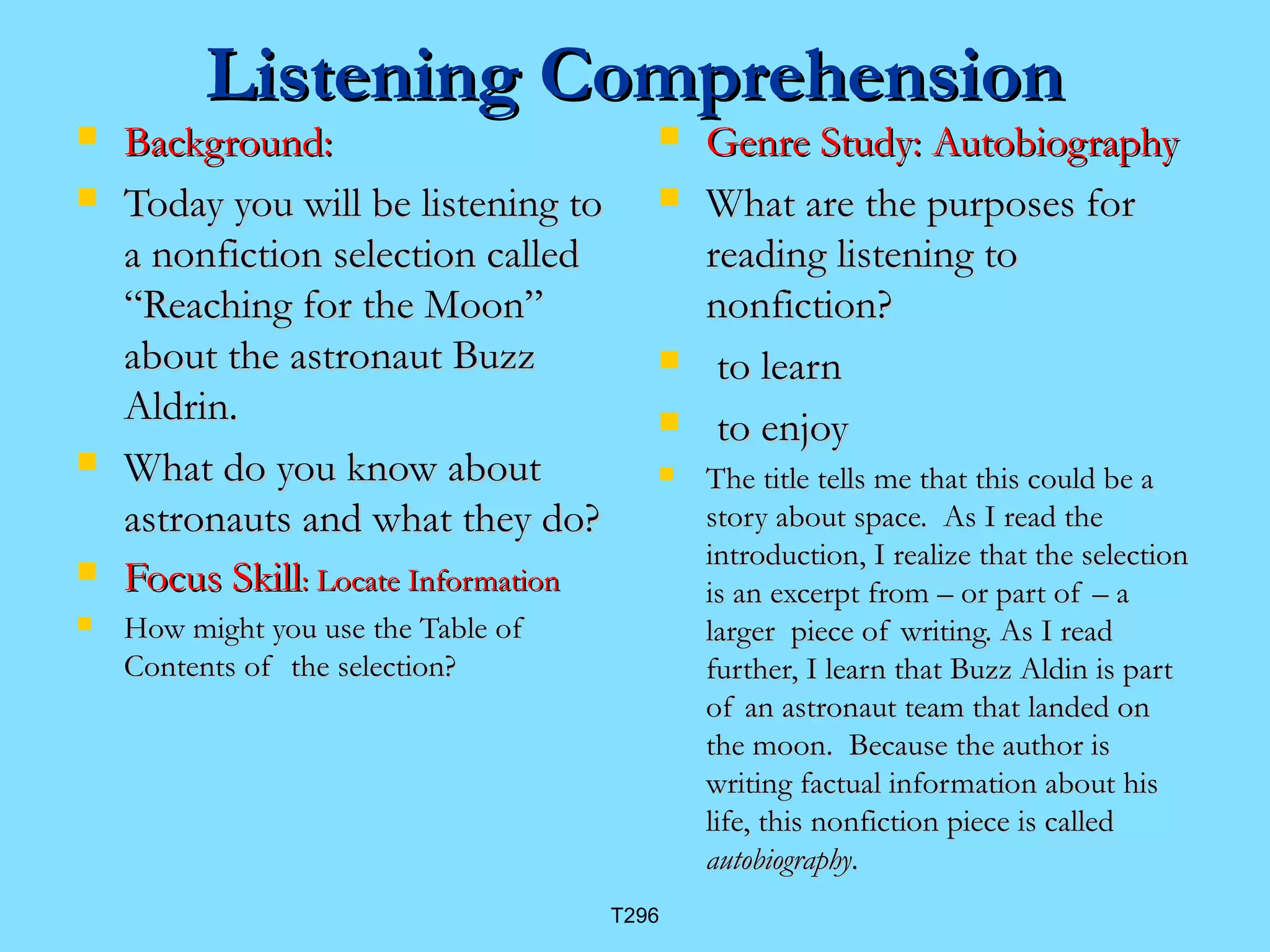 LLiisstteenniinngg CCoommpprreehheennssiioonn 
 BBaacckkggrroouunndd:: 
 TTooddaayy yyoouu wwiillll bbee lliisstteenniinngg ttoo 
aa nnoonnffiiccttiioonn sseelleeccttiioonn ccaalllleedd 
““RReeaacchhiinngg ffoorr tthhee MMoooonn”” 
aabboouutt tthhee aassttrroonnaauutt BBuuzzzz 
AAllddrriinn.. 
 WWhhaatt ddoo yyoouu kknnooww aabboouutt 
aassttrroonnaauuttss aanndd wwhhaatt tthheeyy ddoo?? 
 FFooccuuss SSkkiillll:: LLooccaattee IInnffoorrmmaattiioonn 
 HHooww mmiigghhtt yyoouu uussee tthhee TTaabbllee ooff 
CCoonntteennttss ooff tthhee sseelleeccttiioonn?? 
 GGeennrree SSttuuddyy:: AAuuttoobbiiooggrraapphhyy 
 WWhhaatt aarree tthhee ppuurrppoosseess ffoorr 
rreeaaddiinngg lliisstteenniinngg ttoo 
nnoonnffiiccttiioonn?? 
 ttoo lleeaarrnn 
 ttoo eennjjooyy 
 TThhee ttiittllee tteellllss mmee tthhaatt tthhiiss ccoouulldd bbee aa 
ssttoorryy aabboouutt ssppaaccee.. AAss II rreeaadd tthhee 
iinnttrroodduuccttiioonn,, II rreeaalliizzee tthhaatt tthhee sseelleeccttiioonn 
iiss aann eexxcceerrpptt ffrroomm –– oorr ppaarrtt ooff –– aa 
llaarrggeerr ppiieeccee ooff wwrriittiinngg.. AAss II rreeaadd 
ffuurrtthheerr,, II lleeaarrnn tthhaatt BBuuzzzz AAllddiinn iiss ppaarrtt 
ooff aann aassttrroonnaauutt tteeaamm tthhaatt llaannddeedd oonn 
tthhee mmoooonn.. BBeeccaauussee tthhee aauutthhoorr iiss 
wwrriittiinngg ffaaccttuuaall iinnffoorrmmaattiioonn aabboouutt hhiiss 
lliiffee,, tthhiiss nnoonnffiiccttiioonn ppiieeccee iiss ccaalllleedd 
aauuttoobbiiooggrraapphhyy.. 
T296 
 