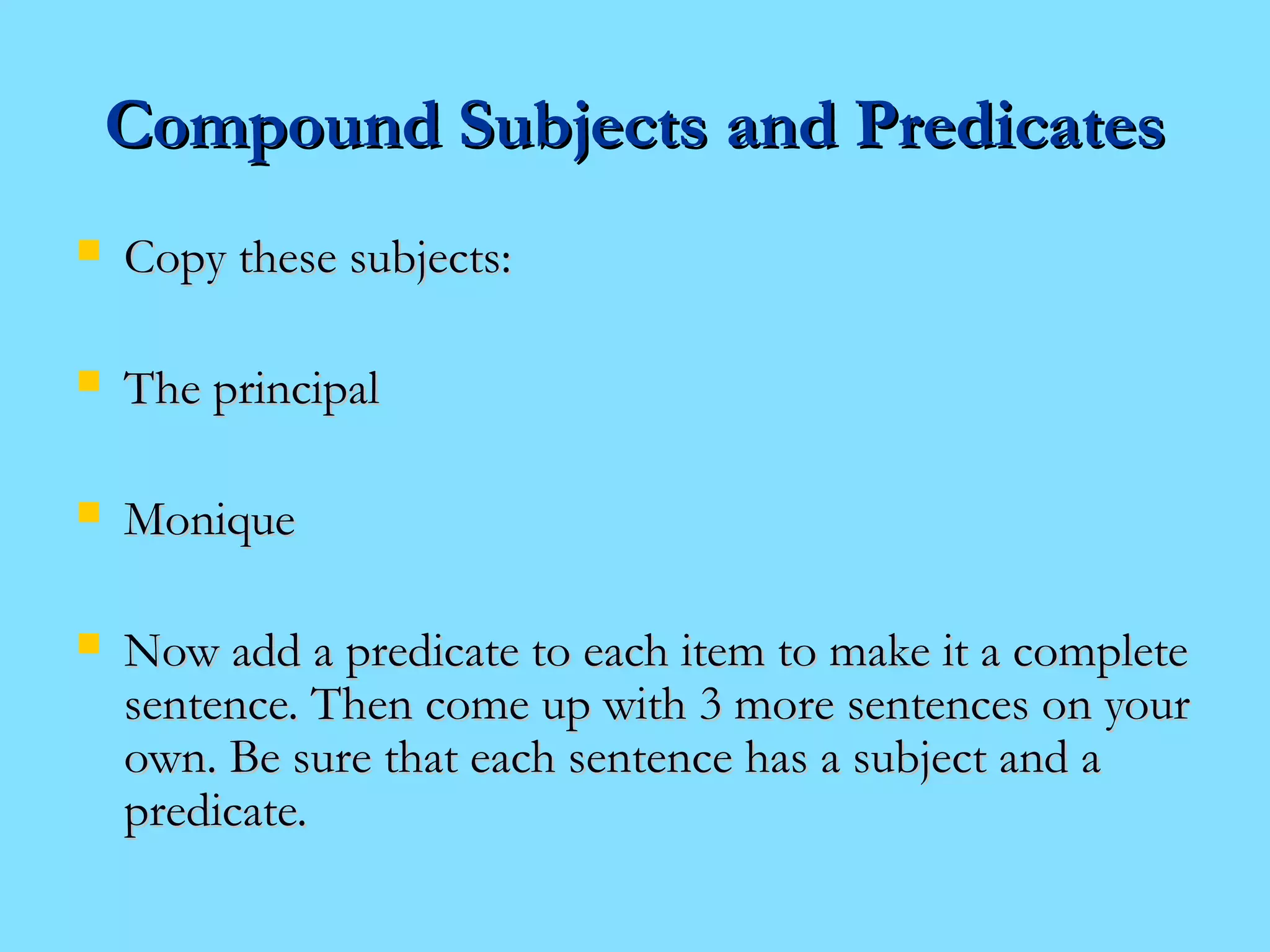 CCoommppoouunndd SSuubbjjeeccttss aanndd PPrreeddiiccaatteess 
 CCooppyy tthheessee ssuubbjjeeccttss:: 
 TThhee pprriinncciippaall 
 MMoonniiqquuee 
 NNooww aadddd aa pprreeddiiccaattee ttoo eeaacchh iitteemm ttoo mmaakkee iitt aa ccoommpplleettee 
sseenntteennccee.. TThheenn ccoommee uupp wwiitthh 33 mmoorree sseenntteenncceess oonn yyoouurr 
oowwnn.. BBee ssuurree tthhaatt eeaacchh sseenntteennccee hhaass aa ssuubbjjeecctt aanndd aa 
pprreeddiiccaattee.. 
 