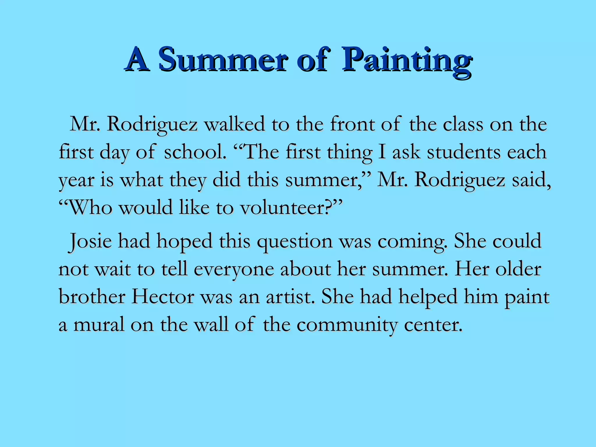 AA SSuummmmeerr ooff PPaaiinnttiinngg 
MMrr.. RRooddrriigguueezz wwaallkkeedd ttoo tthhee ffrroonntt ooff tthhee ccllaassss oonn tthhee 
ffiirrsstt ddaayy ooff sscchhooooll.. ““TThhee ffiirrsstt tthhiinngg II aasskk ssttuuddeennttss eeaacchh 
yyeeaarr iiss wwhhaatt tthheeyy ddiidd tthhiiss ssuummmmeerr,,”” MMrr.. RRooddrriigguueezz ssaaiidd,, 
““WWhhoo wwoouulldd lliikkee ttoo vvoolluunntteeeerr??”” 
JJoossiiee hhaadd hhooppeedd tthhiiss qquueessttiioonn wwaass ccoommiinngg.. SShhee ccoouulldd 
nnoott wwaaiitt ttoo tteellll eevveerryyoonnee aabboouutt hheerr ssuummmmeerr.. HHeerr oollddeerr 
bbrrootthheerr HHeeccttoorr wwaass aann aarrttiisstt.. SShhee hhaadd hheellppeedd hhiimm ppaaiinntt 
aa mmuurraall oonn tthhee wwaallll ooff tthhee ccoommmmuunniittyy cceenntteerr.. 
 