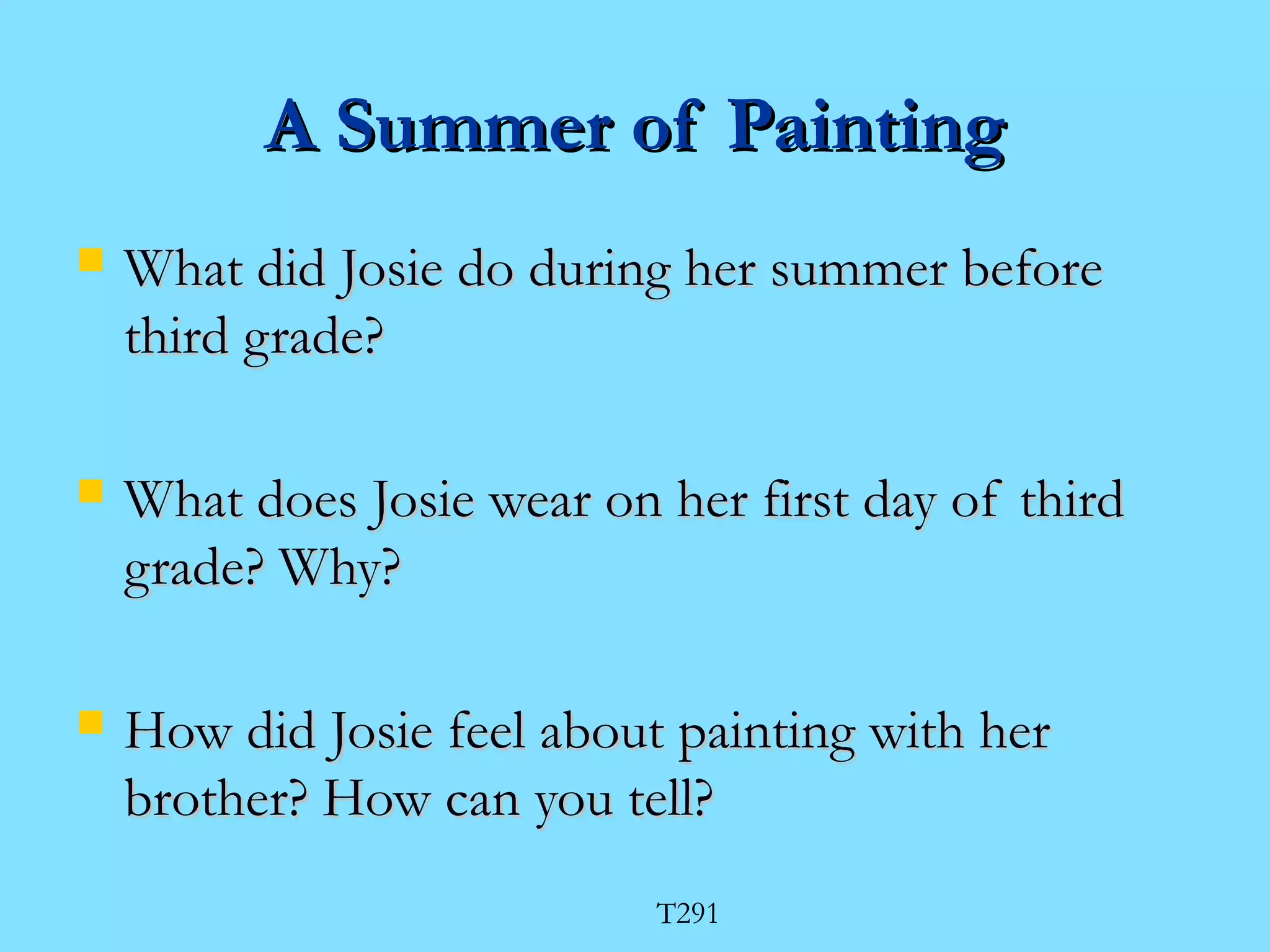 AA SSuummmmeerr ooff PPaaiinnttiinngg 
 WWhhaatt ddiidd JJoossiiee ddoo dduurriinngg hheerr ssuummmmeerr bbeeffoorree 
tthhiirrdd ggrraaddee?? 
 WWhhaatt ddooeess JJoossiiee wweeaarr oonn hheerr ffiirrsstt ddaayy ooff tthhiirrdd 
ggrraaddee?? WWhhyy?? 
 HHooww ddiidd JJoossiiee ffeeeell aabboouutt ppaaiinnttiinngg wwiitthh hheerr 
bbrrootthheerr?? HHooww ccaann yyoouu tteellll?? 
T291 
 