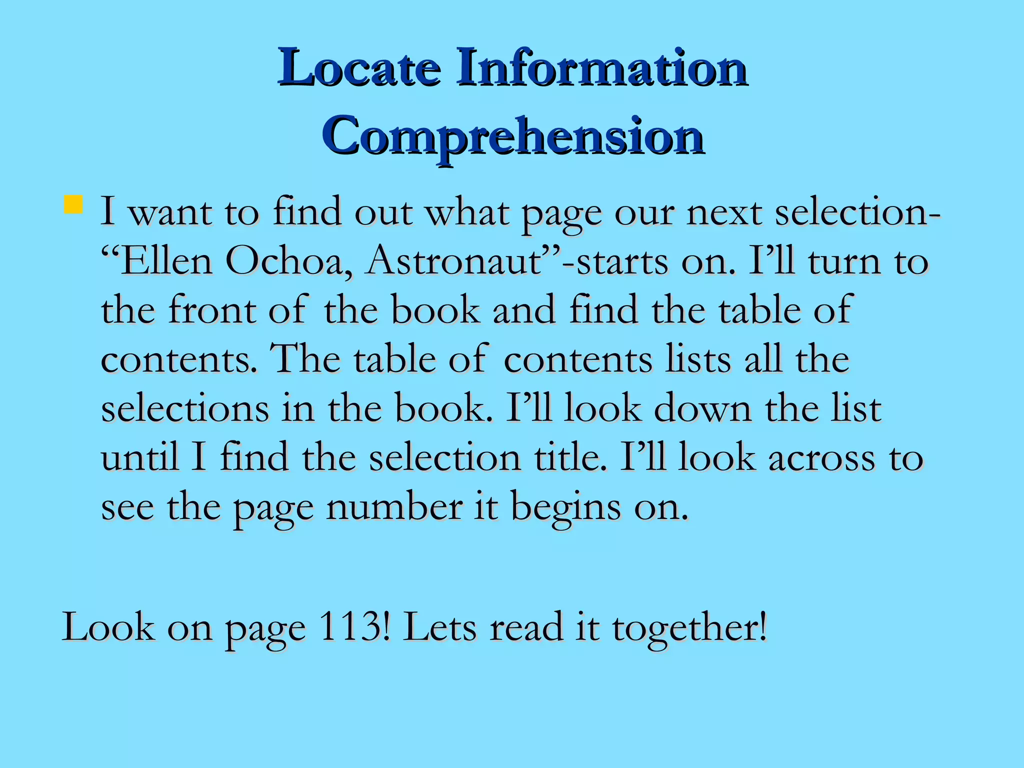 LLooccaattee IInnffoorrmmaattiioonn 
CCoommpprreehheennssiioonn 
 II wwaanntt ttoo ffiinndd oouutt wwhhaatt ppaaggee oouurr nneexxtt sseelleeccttiioonn-- 
““EElllleenn OOcchhooaa,, AAssttrroonnaauutt””--ssttaarrttss oonn.. II’’llll ttuurrnn ttoo 
tthhee ffrroonntt ooff tthhee bbooookk aanndd ffiinndd tthhee ttaabbllee ooff 
ccoonntteennttss.. TThhee ttaabbllee ooff ccoonntteennttss lliissttss aallll tthhee 
sseelleeccttiioonnss iinn tthhee bbooookk.. II’’llll llooookk ddoowwnn tthhee lliisstt 
uunnttiill II ffiinndd tthhee sseelleeccttiioonn ttiittllee.. II’’llll llooookk aaccrroossss ttoo 
sseeee tthhee ppaaggee nnuummbbeerr iitt bbeeggiinnss oonn.. 
LLooookk oonn ppaaggee 111133!! LLeettss rreeaadd iitt ttooggeetthheerr!! 
 