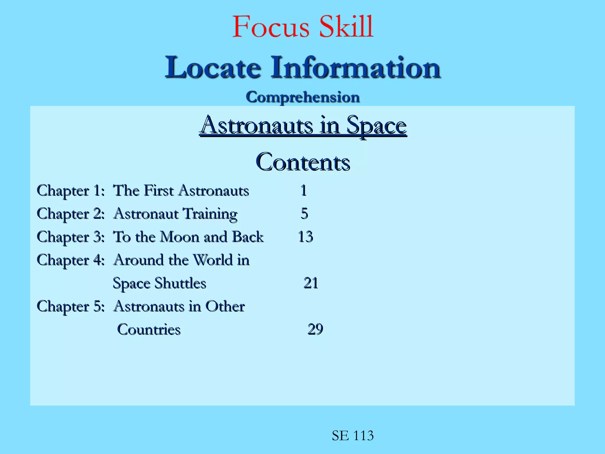 AAssttrroonnaauuttss iinn SSppaaccee 
CCoonntteennttss 
CChhaapptteerr 11:: TThhee FFiirrsstt AAssttrroonnaauuttss 11 
CChhaapptteerr 22:: AAssttrroonnaauutt TTrraaiinniinngg 55 
CChhaapptteerr 33:: TToo tthhee MMoooonn aanndd BBaacckk 1133 
CChhaapptteerr 44:: AArroouunndd tthhee WWoorrlldd iinn 
SSppaaccee SShhuuttttlleess 2211 
CChhaapptteerr 55:: AAssttrroonnaauuttss iinn OOtthheerr 
CCoouunnttrriieess 2299 
SE 113 
 