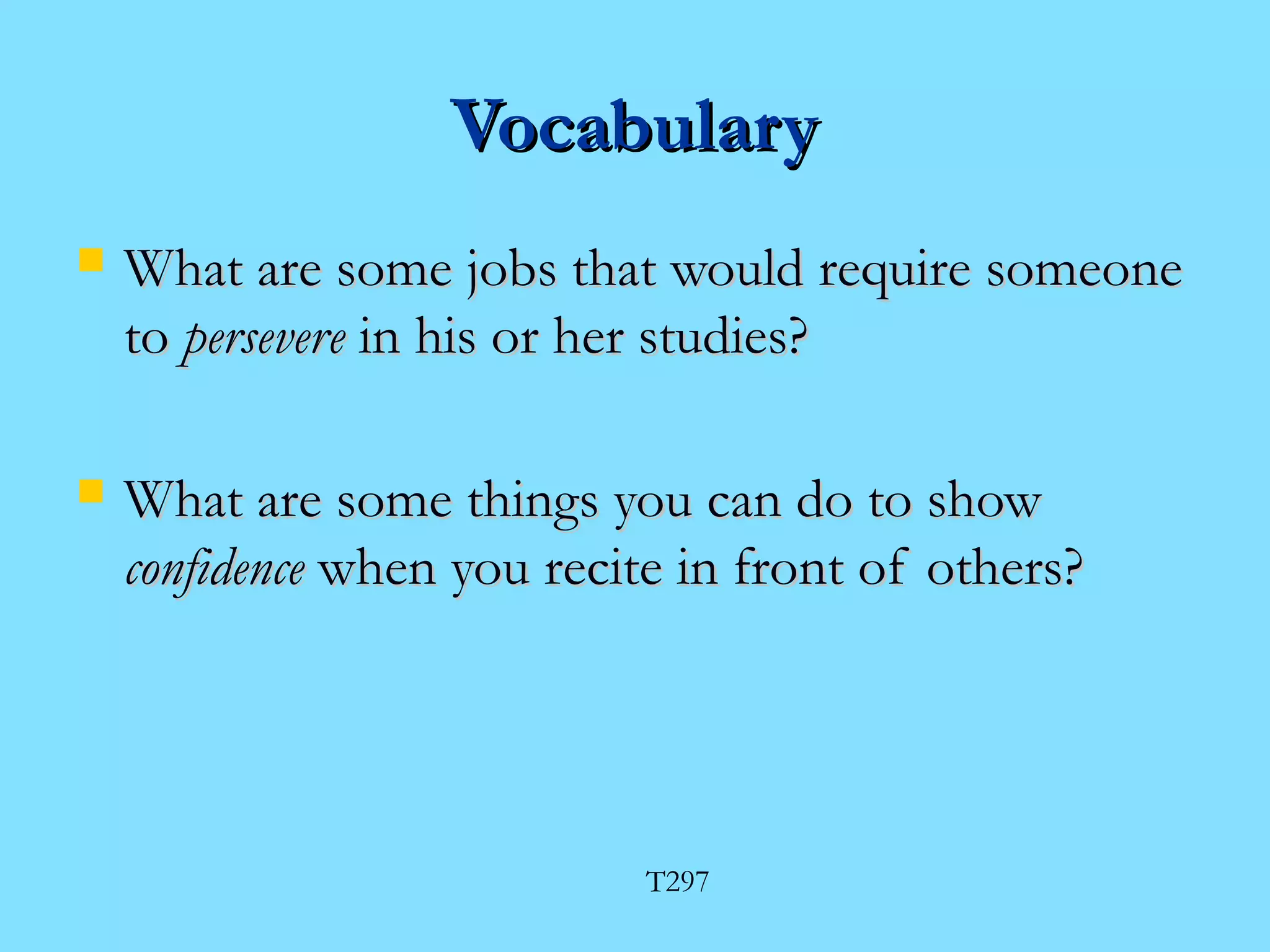 VVooccaabbuullaarryy 
 WWhhaatt aarree ssoommee jjoobbss tthhaatt wwoouulldd rreeqquuiirree ssoommeeoonnee 
ttoo ppeerrsseevveerree iinn hhiiss oorr hheerr ssttuuddiieess?? 
 WWhhaatt aarree ssoommee tthhiinnggss yyoouu ccaann ddoo ttoo sshhooww 
ccoonnffiiddeennccee wwhheenn yyoouu rreecciittee iinn ffrroonntt ooff ootthheerrss?? 
T297 
 