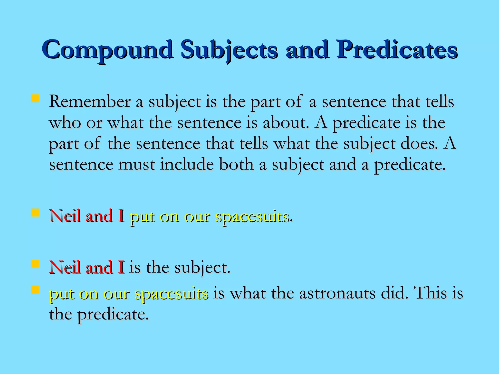 CCoommppoouunndd SSuubbjjeeccttss aanndd PPrreeddiiccaatteess 
 RReemmeemmbbeerr aa ssuubbjjeecctt iiss tthhee ppaarrtt ooff aa sseenntteennccee tthhaatt tteellllss 
wwhhoo oorr wwhhaatt tthhee sseenntteennccee iiss aabboouutt.. AA pprreeddiiccaattee iiss tthhee 
ppaarrtt ooff tthhee sseenntteennccee tthhaatt tteellllss wwhhaatt tthhee ssuubbjjeecctt ddooeess.. AA 
sseenntteennccee mmuusstt iinncclluuddee bbootthh aa ssuubbjjeecctt aanndd aa pprreeddiiccaattee.. 
 NNeeiill aanndd II ppuutt oonn oouurr ssppaacceessuuiittss.. 
 NNeeiill aanndd II iiss tthhee ssuubbjjeecctt.. 
 ppuutt oonn oouurr ssppaacceessuuiittss iiss wwhhaatt tthhee aassttrroonnaauuttss ddiidd.. TThhiiss iiss 
tthhee pprreeddiiccaattee.. 
 