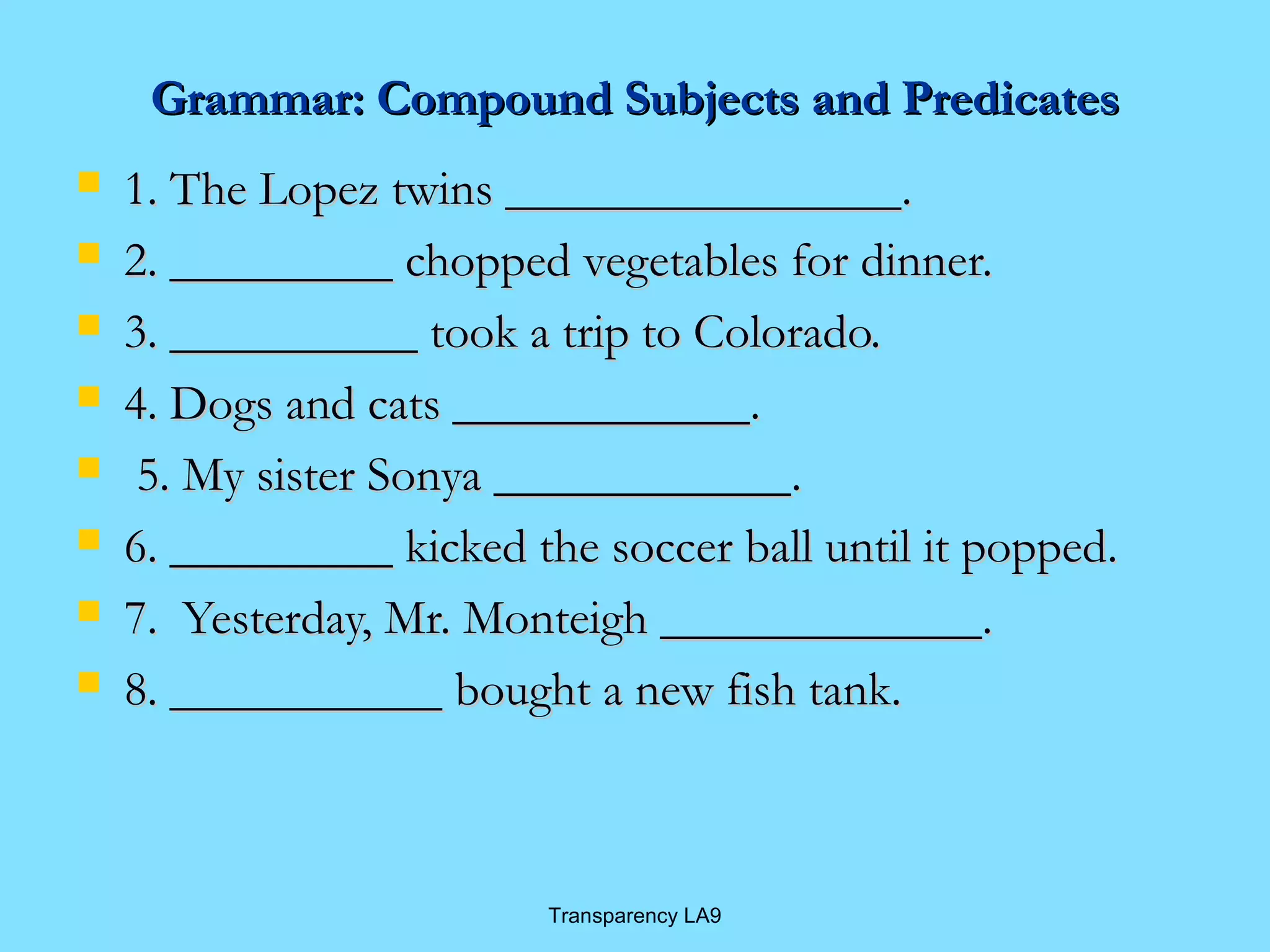 Grammar: Compound SSuubbjjeeccttss aanndd PPrreeddiiccaatteess 
 11.. TThhee LLooppeezz ttwwiinnss ________________________________.. 
 22.. __________________ cchhooppppeedd vveeggeettaabblleess ffoorr ddiinnnneerr.. 
 33.. ____________________ ttooookk aa ttrriipp ttoo CCoolloorraaddoo.. 
 44.. DDooggss aanndd ccaattss ________________________.. 
 55.. MMyy ssiisstteerr SSoonnyyaa ________________________.. 
 66.. __________________ kkiicckkeedd tthhee ssoocccceerr bbaallll uunnttiill iitt ppooppppeedd.. 
 77.. YYeesstteerrddaayy,, MMrr.. MMoonntteeiigghh __________________________.. 
 88.. ______________________ bboouugghhtt aa nneeww ffiisshh ttaannkk.. 
Transparency LA9 
 