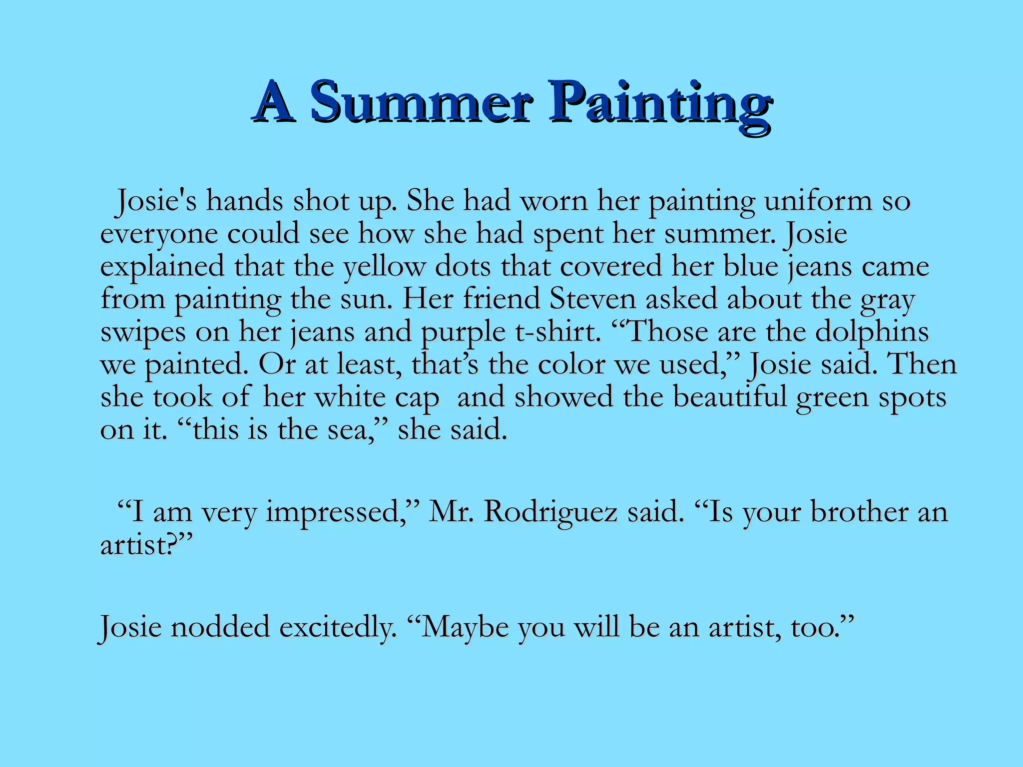AA SSuummmmeerr PPaaiinnttiinngg 
JJoossiiee''ss hhaannddss sshhoott uupp.. SShhee hhaadd wwoorrnn hheerr ppaaiinnttiinngg uunniiffoorrmm ssoo 
eevveerryyoonnee ccoouulldd sseeee hhooww sshhee hhaadd ssppeenntt hheerr ssuummmmeerr.. JJoossiiee 
eexxppllaaiinneedd tthhaatt tthhee yyeellllooww ddoottss tthhaatt ccoovveerreedd hheerr bblluuee jjeeaannss ccaammee 
ffrroomm ppaaiinnttiinngg tthhee ssuunn.. HHeerr ffrriieenndd SStteevveenn aasskkeedd aabboouutt tthhee ggrraayy 
sswwiippeess oonn hheerr jjeeaannss aanndd ppuurrppllee tt--sshhiirrtt.. ““TThhoossee aarree tthhee ddoollpphhiinnss 
wwee ppaaiinntteedd.. OOrr aatt lleeaasstt,, tthhaatt’’ss tthhee ccoolloorr wwee uusseedd,,”” JJoossiiee ssaaiidd.. TThheenn 
sshhee ttooookk ooff hheerr wwhhiittee ccaapp aanndd sshhoowweedd tthhee bbeeaauuttiiffuull ggrreeeenn ssppoottss 
oonn iitt.. ““tthhiiss iiss tthhee sseeaa,,”” sshhee ssaaiidd.. 
““II aamm vveerryy iimmpprreesssseedd,,”” MMrr.. RRooddrriigguueezz ssaaiidd.. ““IIss yyoouurr bbrrootthheerr aann 
aarrttiisstt??”” 
JJoossiiee nnooddddeedd eexxcciitteeddllyy.. ““MMaayybbee yyoouu wwiillll bbee aann aarrttiisstt,, ttoooo..”” 
 