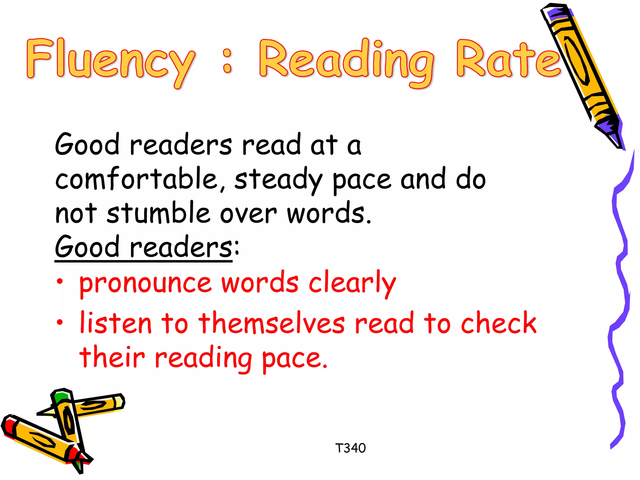 Good readers read at a 
comfortable, steady pace and do 
not stumble over words. 
Good readers: 
• pronounce words clearly 
• listen to themselves read to check 
their reading pace. 
T340 
 