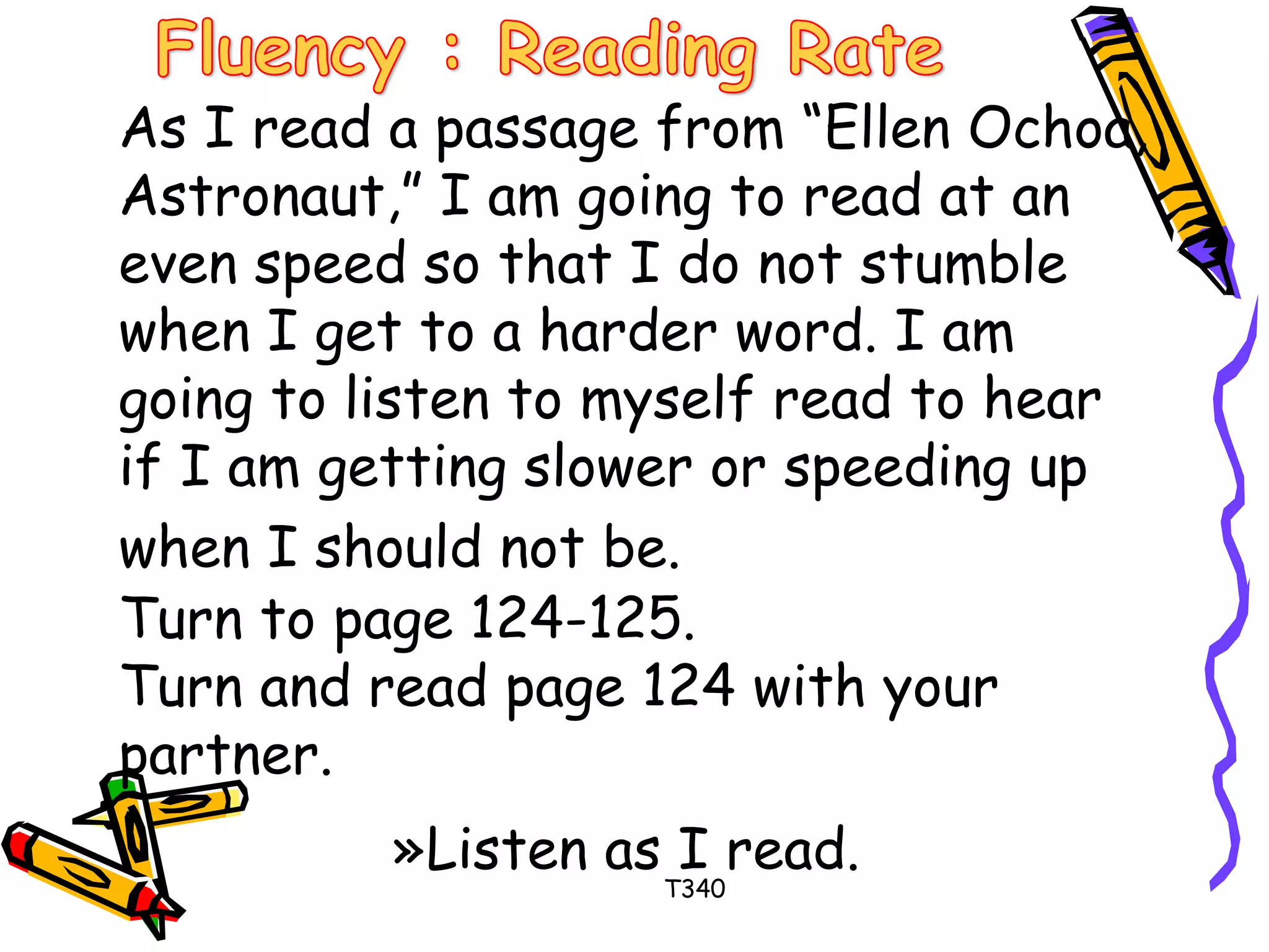 As I read a passage from “Ellen Ochoa, 
Astronaut,” I am going to read at an 
even speed so that I do not stumble 
when I get to a harder word. I am 
going to listen to myself read to hear 
if I am getting slower or speeding up 
when I should not be. 
Turn to page 124-125. 
Turn and read page 124 with your 
partner. 
»Listen as I read. 
T340 
 