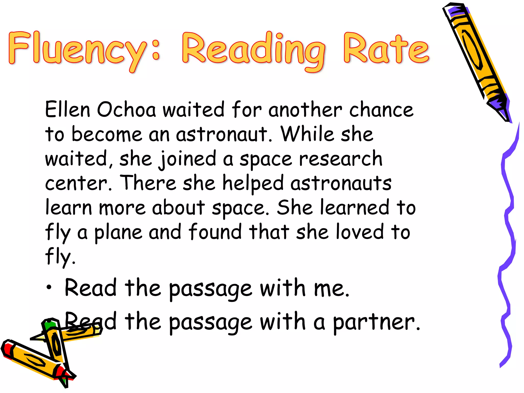 Ellen Ochoa waited for another chance 
to become an astronaut. While she 
waited, she joined a space research 
center. There she helped astronauts 
learn more about space. She learned to 
fly a plane and found that she loved to 
fly. 
• Read the passage with me. 
• Read the passage with a partner. 
 