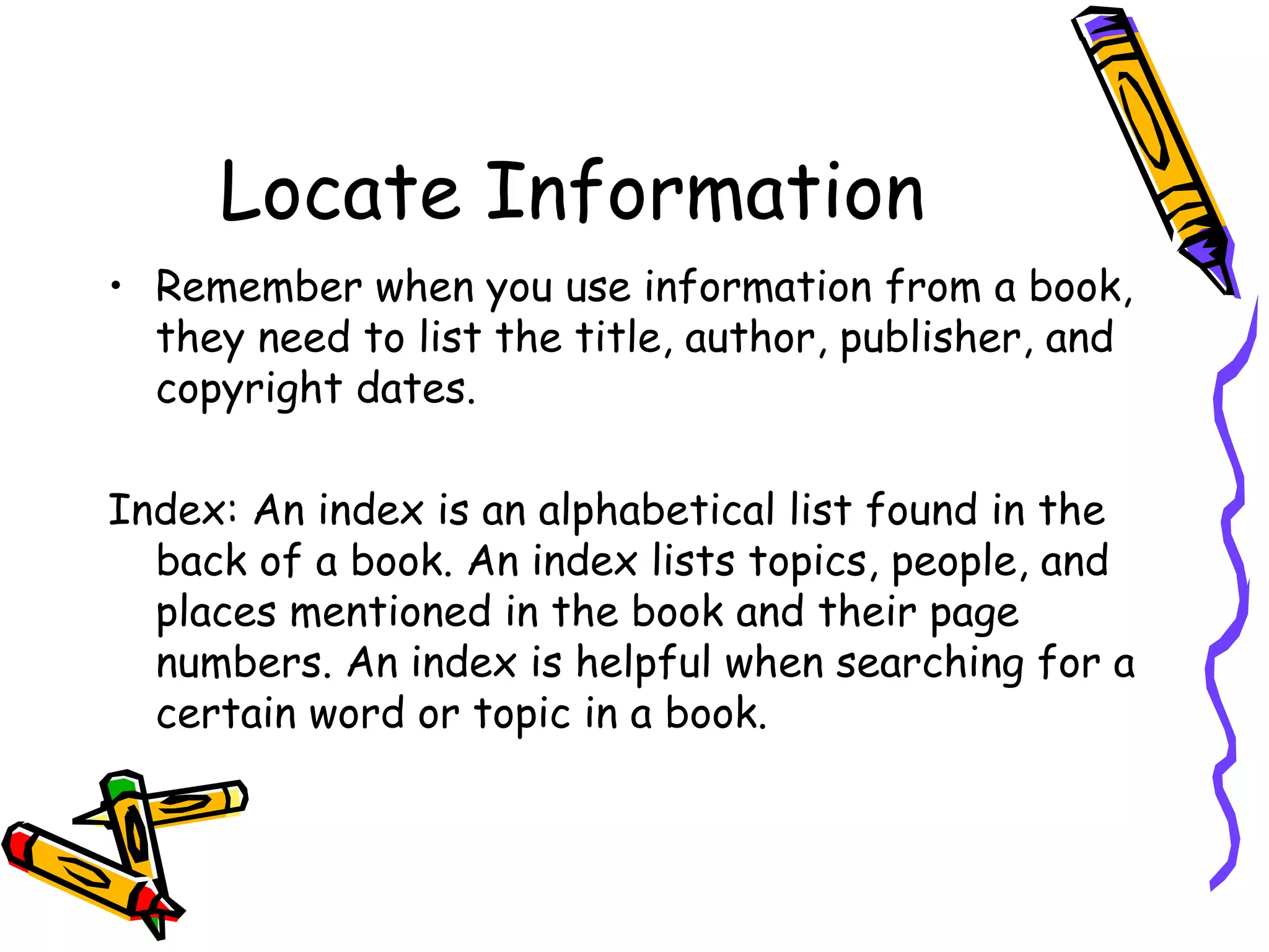 Locate Information 
• Remember when you use information from a book, 
they need to list the title, author, publisher, and 
copyright dates. 
Index: An index is an alphabetical list found in the 
back of a book. An index lists topics, people, and 
places mentioned in the book and their page 
numbers. An index is helpful when searching for a 
certain word or topic in a book. 
 