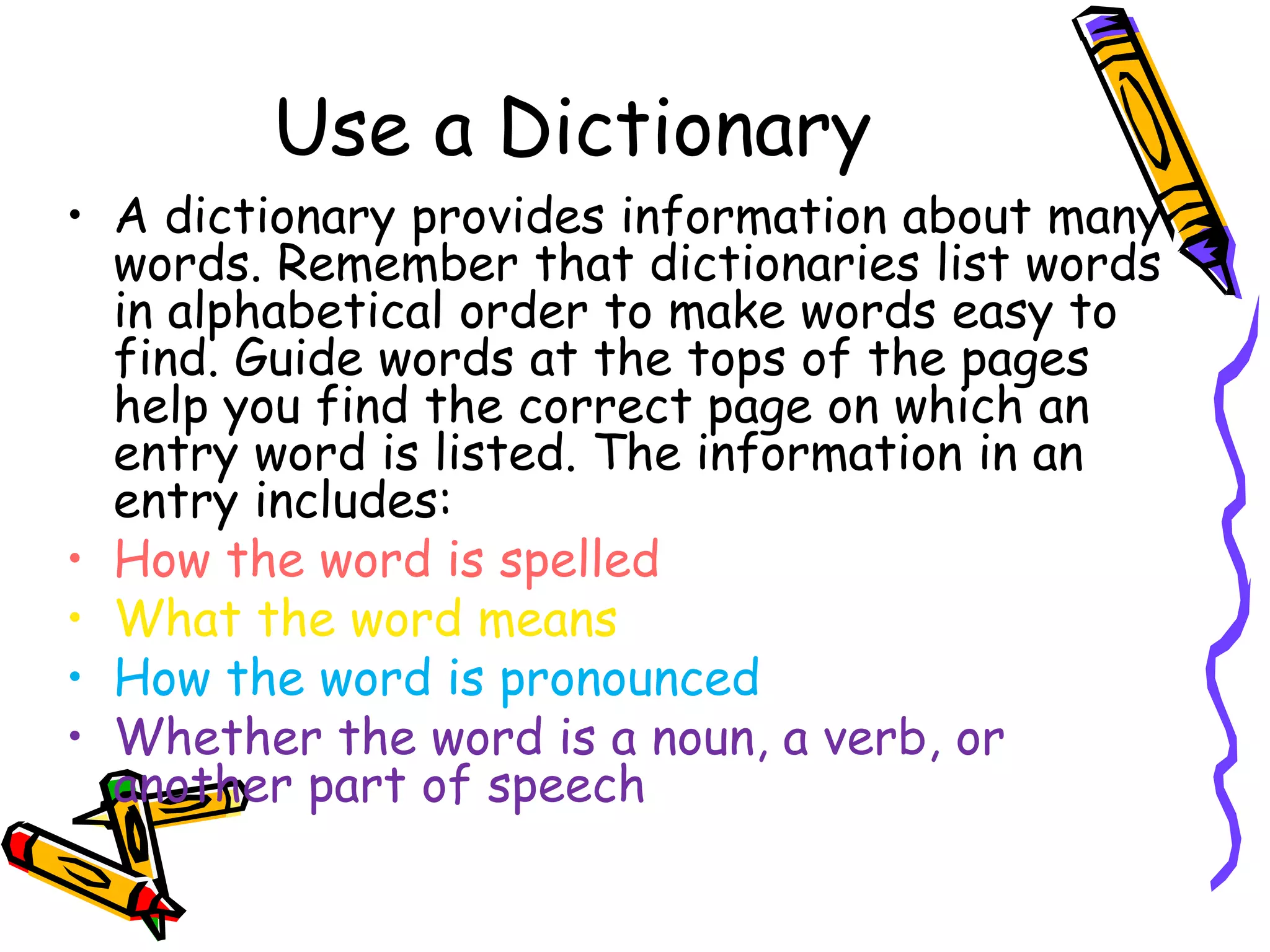 Use a Dictionary 
• A dictionary provides information about many 
words. Remember that dictionaries list words 
in alphabetical order to make words easy to 
find. Guide words at the tops of the pages 
help you find the correct page on which an 
entry word is listed. The information in an 
entry includes: 
• How the word is spelled 
• What the word means 
• How the word is pronounced 
• Whether the word is a noun, a verb, or 
another part of speech 
 