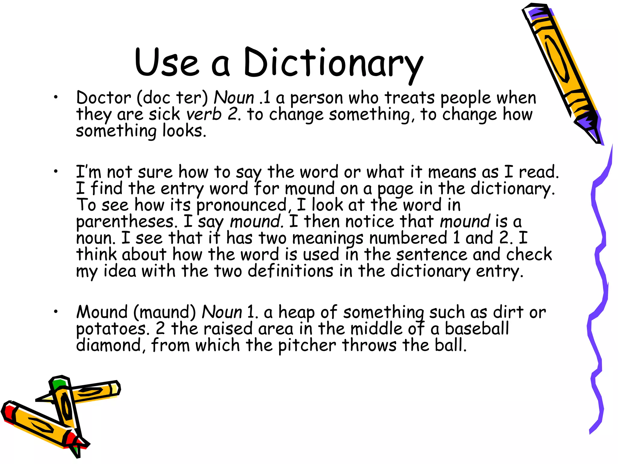 Use a Dictionary 
• Doctor (doc ter) Noun .1 a person who treats people when 
they are sick verb 2. to change something, to change how 
something looks. 
• I’m not sure how to say the word or what it means as I read. 
I find the entry word for mound on a page in the dictionary. 
To see how its pronounced, I look at the word in 
parentheses. I say mound. I then notice that mound is a 
noun. I see that it has two meanings numbered 1 and 2. I 
think about how the word is used in the sentence and check 
my idea with the two definitions in the dictionary entry. 
• Mound (maund) Noun 1. a heap of something such as dirt or 
potatoes. 2 the raised area in the middle of a baseball 
diamond, from which the pitcher throws the ball. 
 
