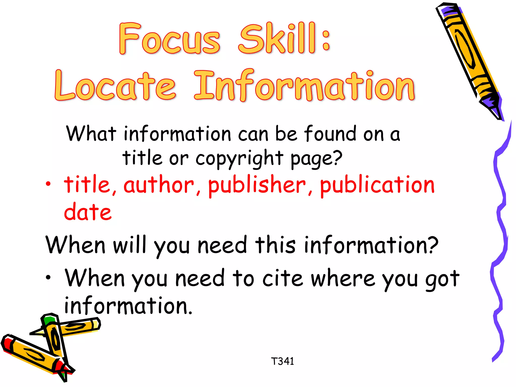 What information can be found on a 
title or copyright page? 
• title, author, publisher, publication 
date 
When will you need this information? 
• When you need to cite where you got 
information. 
T341 
 