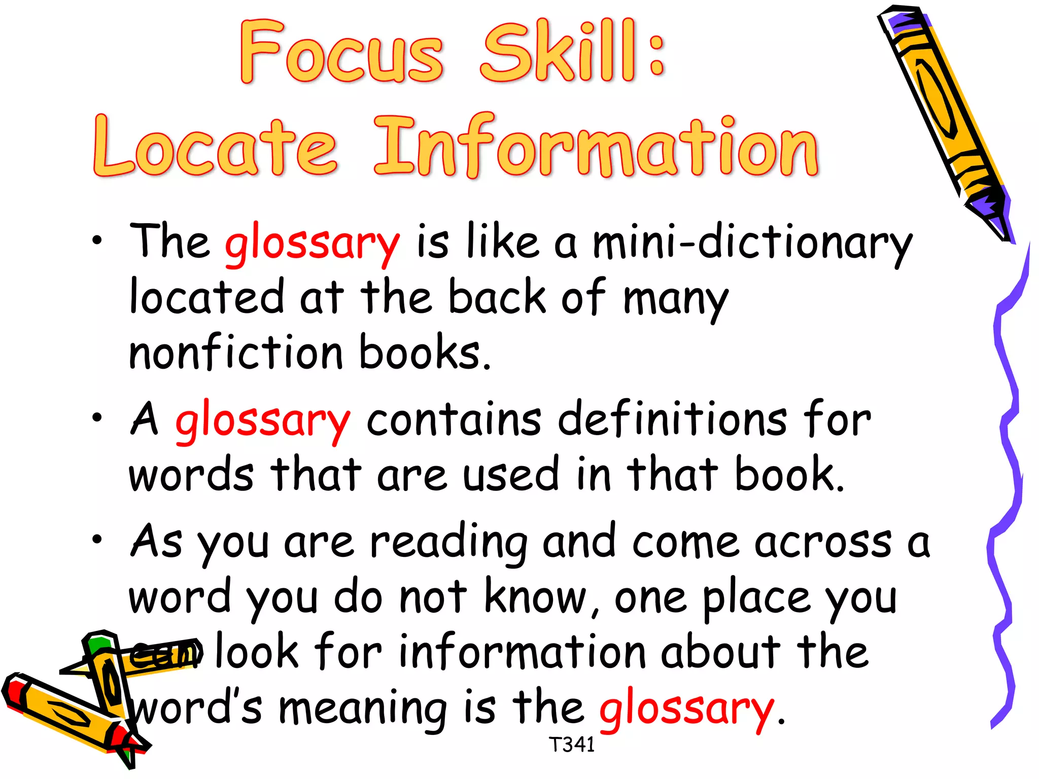 • The glossary is like a mini-dictionary 
located at the back of many 
nonfiction books. 
• A glossary contains definitions for 
words that are used in that book. 
• As you are reading and come across a 
word you do not know, one place you 
can look for information about the 
word’s meaning is the glossary. 
T341 
 