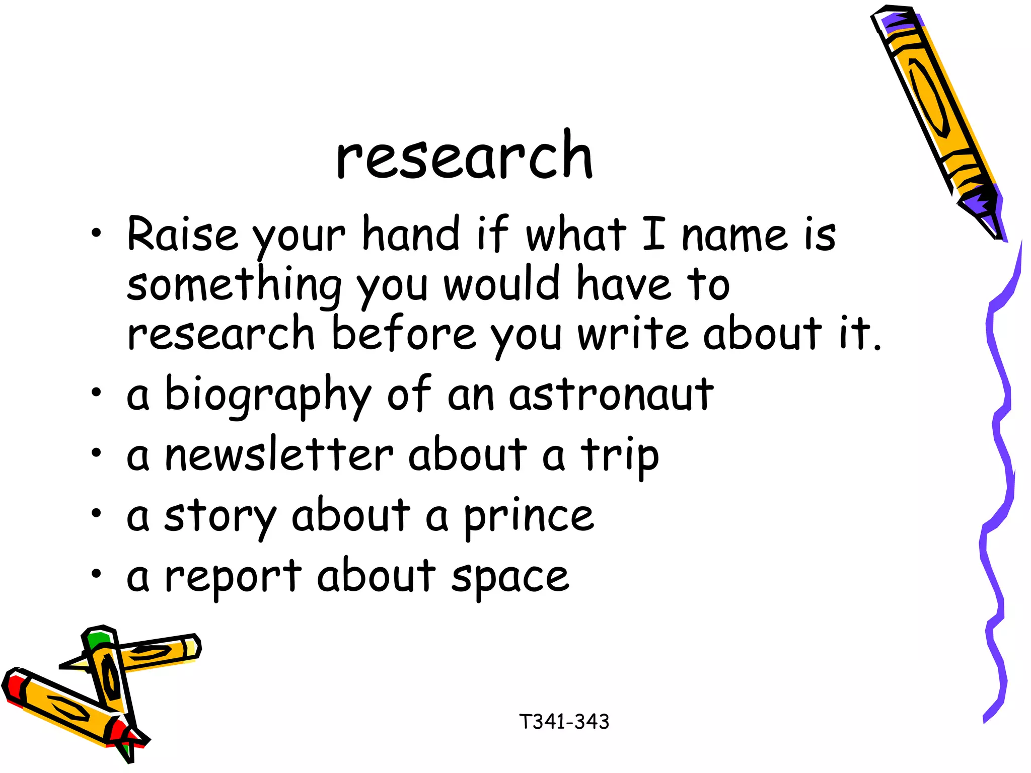 research 
• Raise your hand if what I name is 
something you would have to 
research before you write about it. 
• a biography of an astronaut 
• a newsletter about a trip 
• a story about a prince 
• a report about space 
T341-343 
 