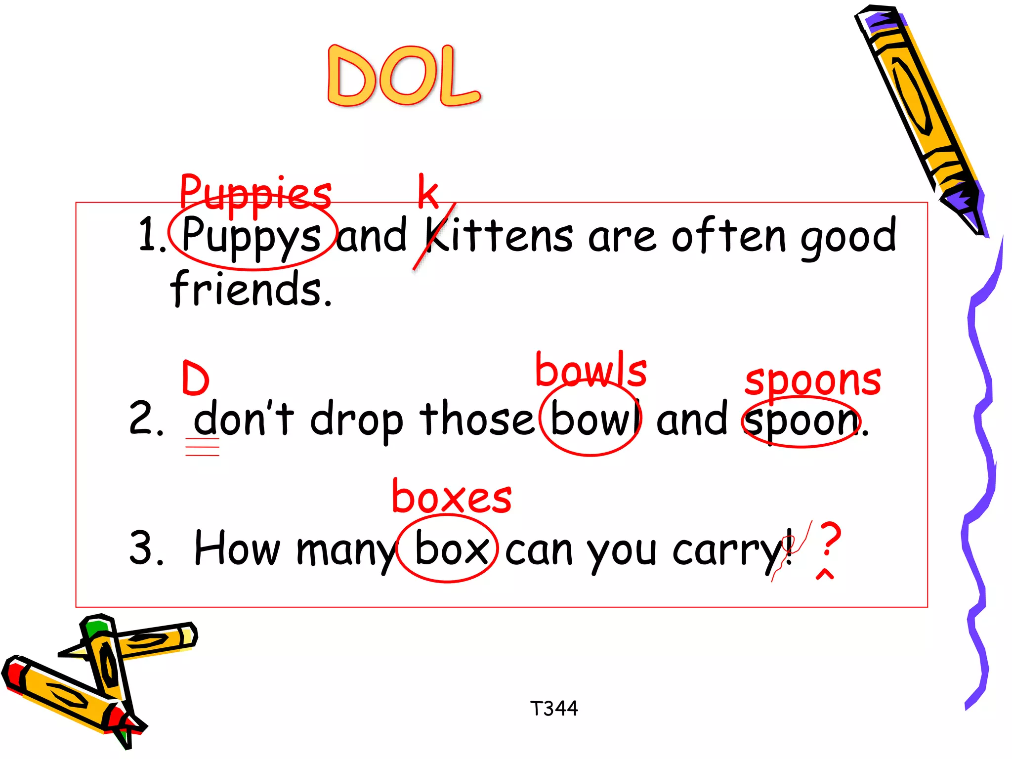 1. Puppys and Kittens are often good 
friends. 
2. don’t drop those bowl and spoon. 
3. How many box can you carry! 
T344 
Puppies k 
D bowls spoons 
boxes 
? 
^ 
 