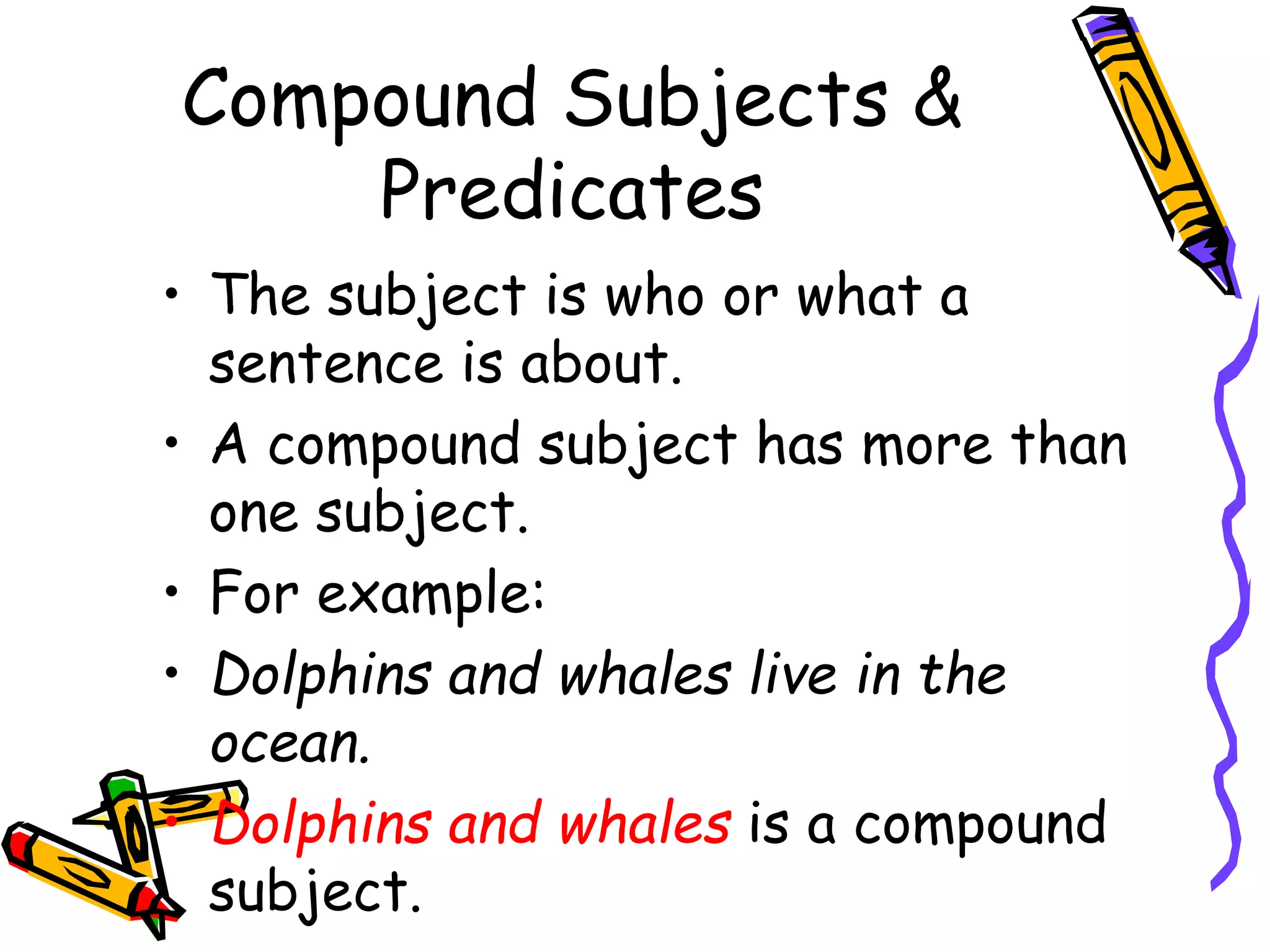 Compound Subjects & 
Predicates 
• The subject is who or what a 
sentence is about. 
• A compound subject has more than 
one subject. 
• For example: 
• Dolphins and whales live in the 
ocean. 
• Dolphins and whales is a compound 
subject. 
 