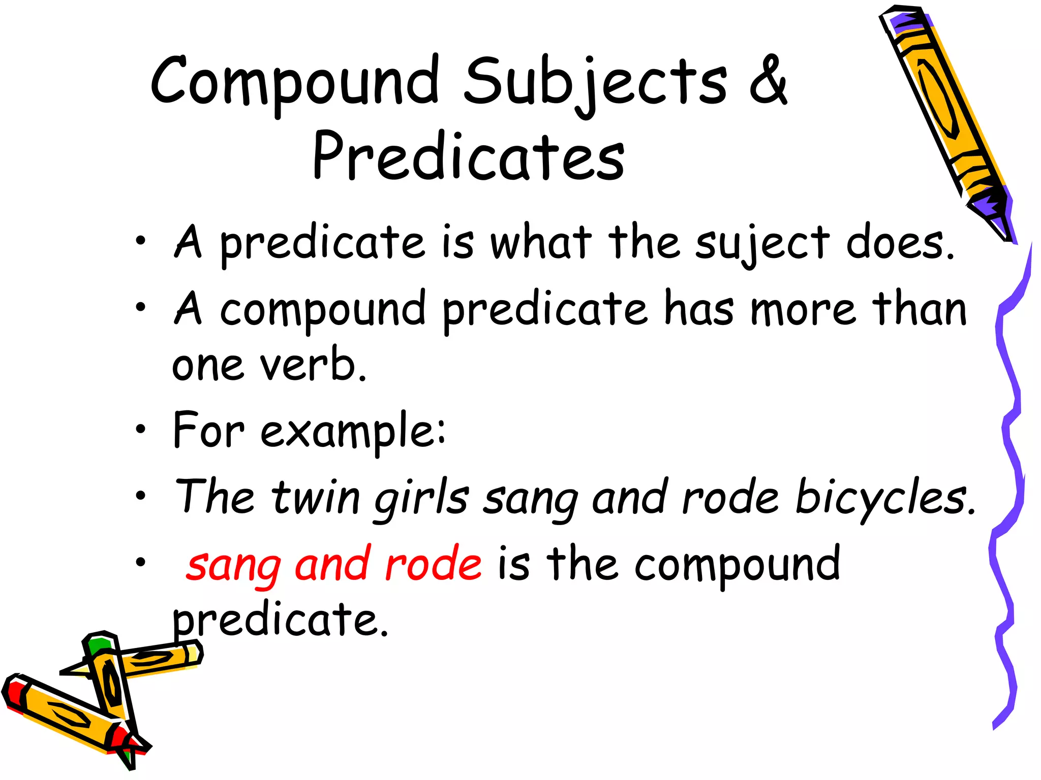 Compound Subjects & 
Predicates 
• A predicate is what the suject does. 
• A compound predicate has more than 
one verb. 
• For example: 
• The twin girls sang and rode bicycles. 
• sang and rode is the compound 
predicate. 
 