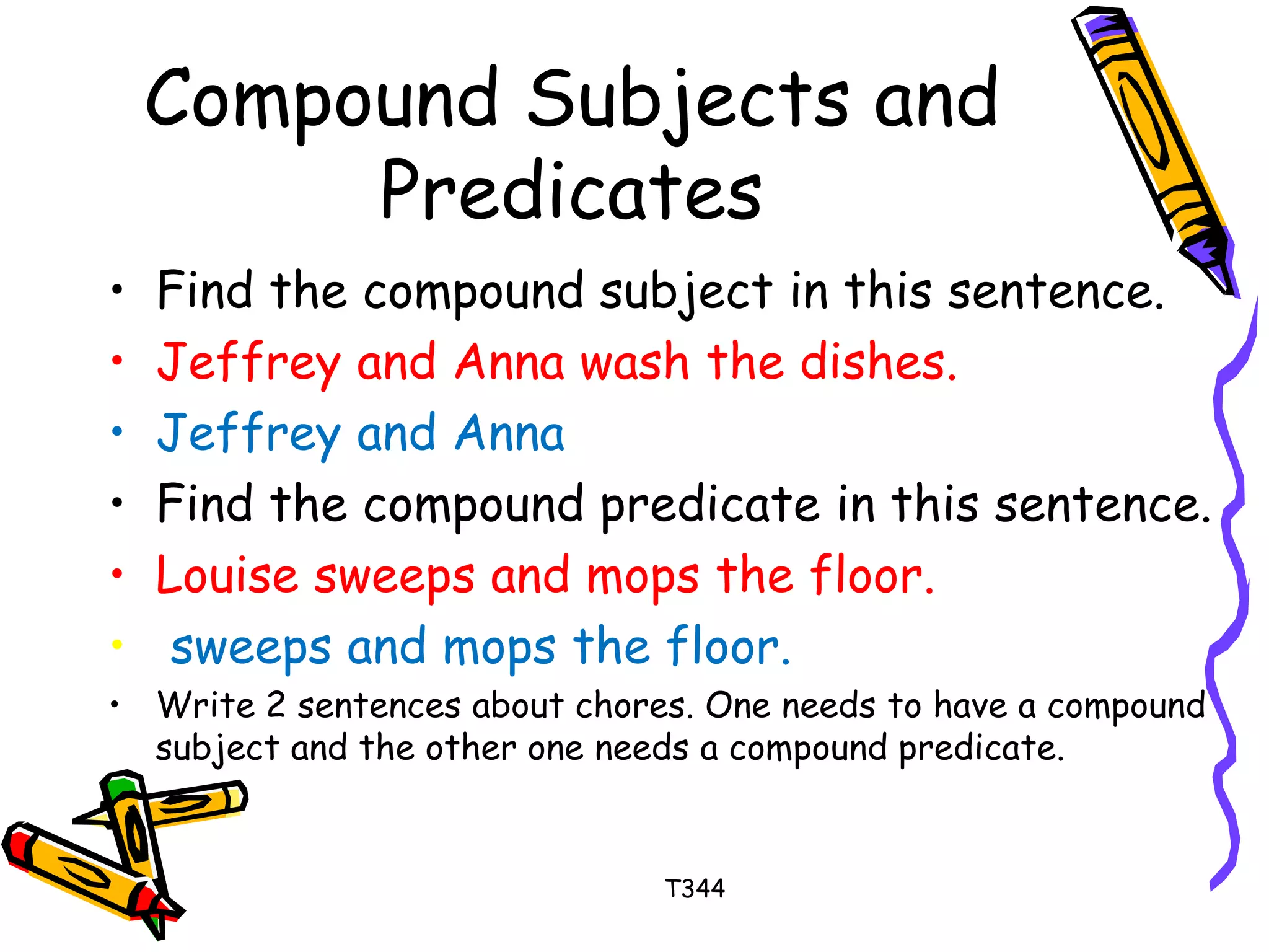 Compound Subjects and 
Predicates 
• Find the compound subject in this sentence. 
• Jeffrey and Anna wash the dishes. 
• Jeffrey and Anna 
• Find the compound predicate in this sentence. 
• Louise sweeps and mops the floor. 
• sweeps and mops the floor. 
• Write 2 sentences about chores. One needs to have a compound 
subject and the other one needs a compound predicate. 
T344 
 