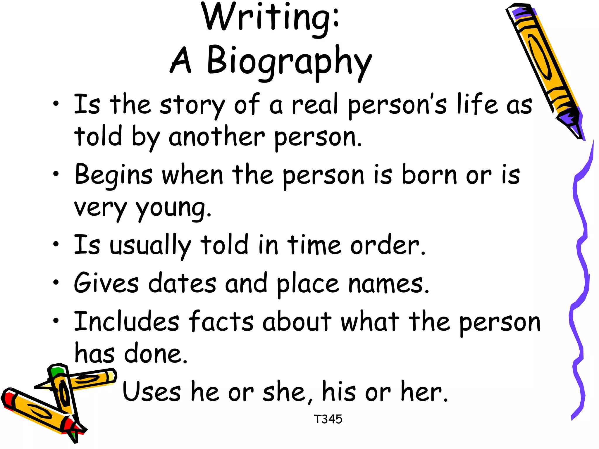 Writing: 
A Biography 
• Is the story of a real person’s life as 
told by another person. 
• Begins when the person is born or is 
very young. 
• Is usually told in time order. 
• Gives dates and place names. 
• Includes facts about what the person 
has done. 
• Uses he or she, his or her. 
T345 
 