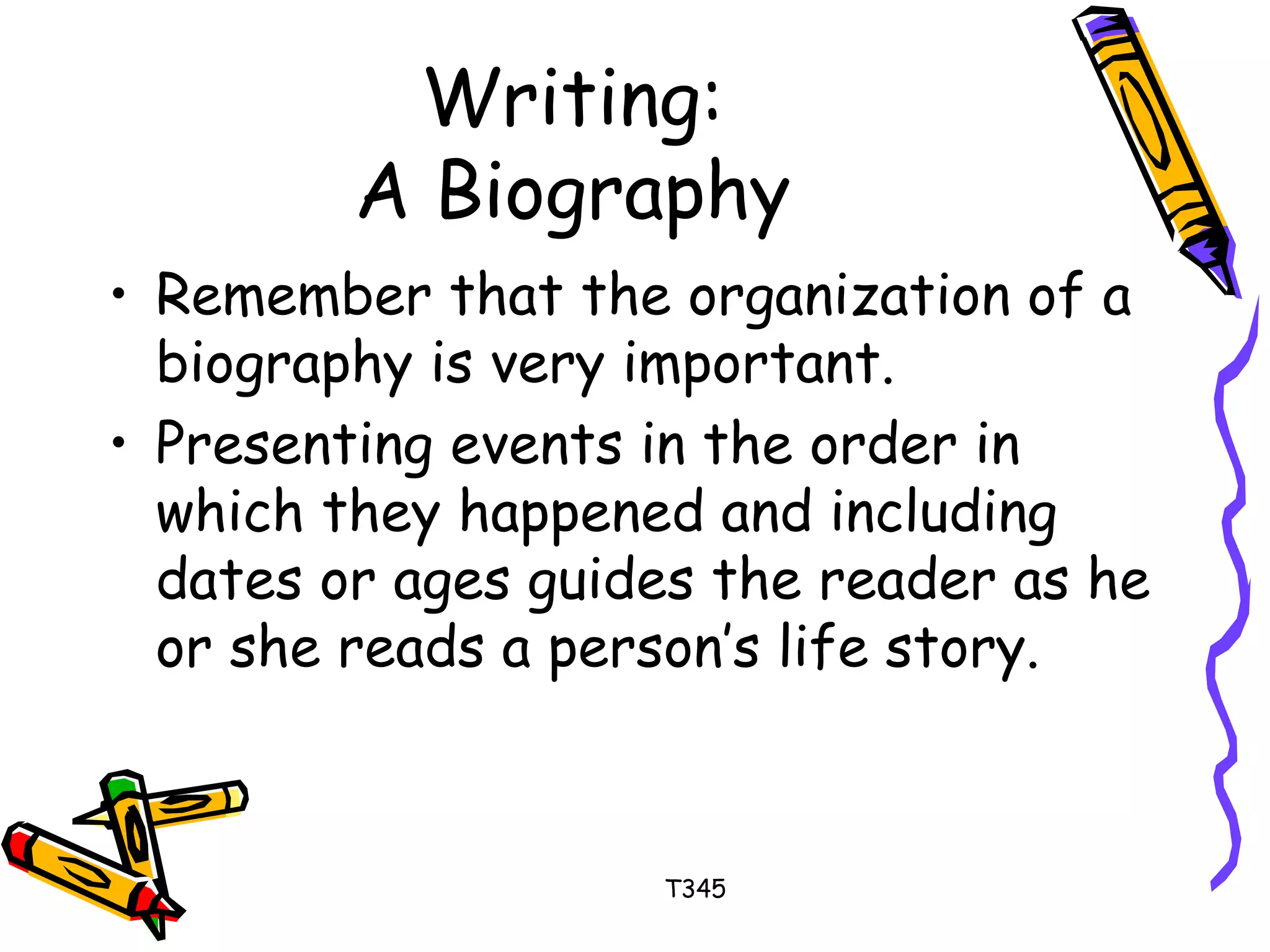 Writing: 
A Biography 
• Remember that the organization of a 
biography is very important. 
• Presenting events in the order in 
which they happened and including 
dates or ages guides the reader as he 
or she reads a person’s life story. 
T345 
