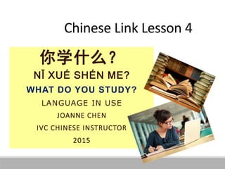 Chinese Link Lesson 4
你学什么？
NǏ XUÉ SHÉN ME?
WHAT DO YOU STUDY?
LANGUAGE IN USE
JOANNE CHEN
IVC CHINESE INSTRUCTOR
2015
 