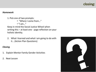 closing:

Homework

    1. Pick one of two prompts:
               • “Where I come from…”
               • “I am…”
    Keep in mind the Social Justice Wheel when
    writing this – at least one - page reflection on your
    holistic identity.

    2. What I learned and what I am going to do with
       it… (Action Plan Questions)

Closing

1. Explain Mentor Family Gender Activities

2. Next Lesson
 