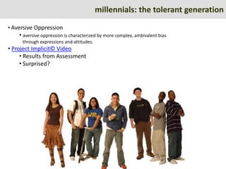 millennials: the tolerant generation
• Aversive Oppression
    • aversive oppression is characterized by more complex, ambivalent bias
     through expressions and attitudes.
• Project Implicit© Video
     • Results from Assessment
     • Surprised?
 