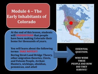 Module 4 – The Early Inhabitants of Colorado At the end of this lesson, students will UNDERSTAND that people have been making Colorado their home for thousands of years. You will learn about the following terms: TAKE NOTES!!! Bering Strait Land Bridge Theory, other migration theories, Clovis, and Folsom People, Archaic Hunters,wickiups, obsidian, pemmican, and atlatl  ESSENTIAL QUESTION: WHO WERE THESE PEOPLE AND HOW DID THEY SURVIVE? 